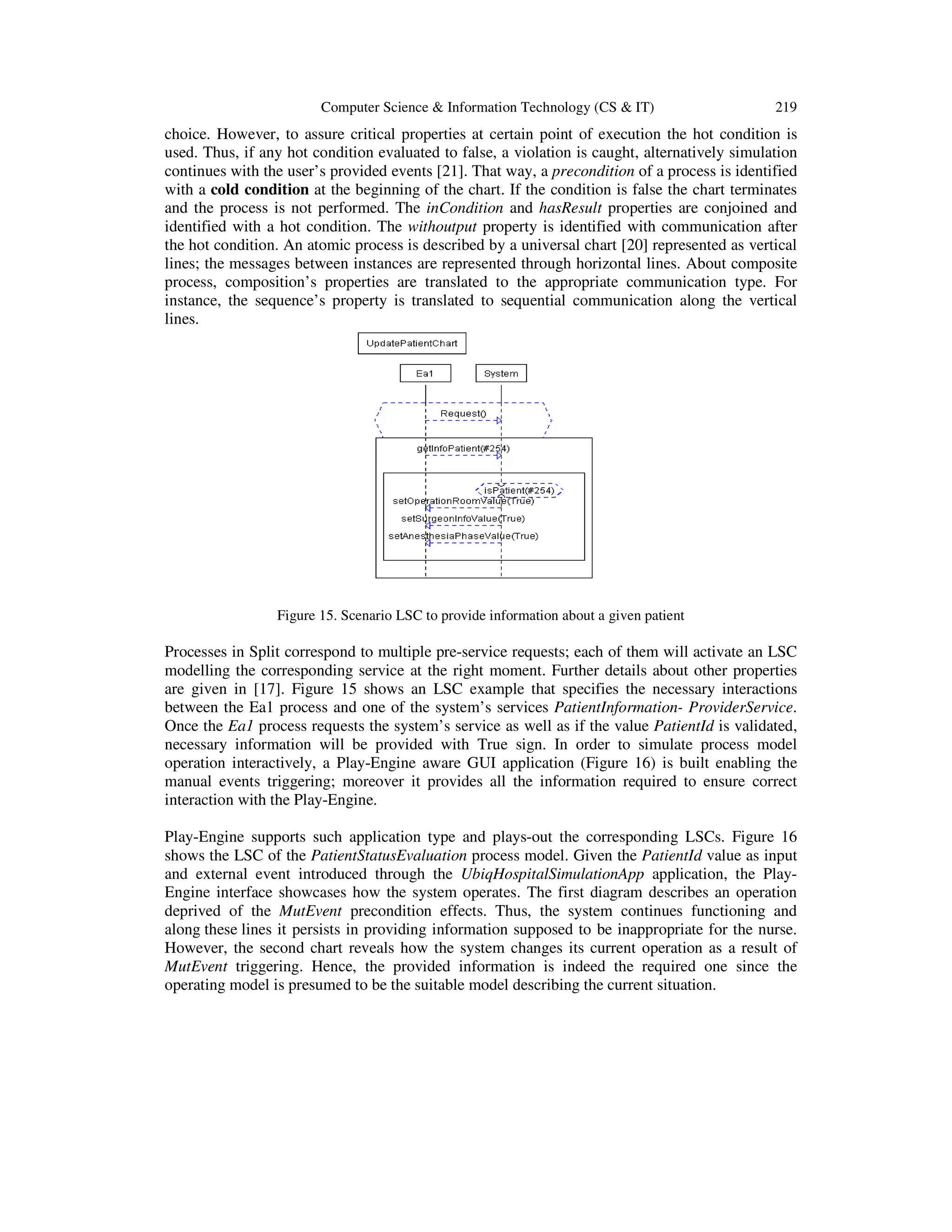 Computer Science & Information Technology (CS & IT) 219
choice. However, to assure critical properties at certain point of execution the hot condition is
used. Thus, if any hot condition evaluated to false, a violation is caught, alternatively simulation
continues with the user’s provided events [21]. That way, a precondition of a process is identified
with a cold condition at the beginning of the chart. If the condition is false the chart terminates
and the process is not performed. The inCondition and hasResult properties are conjoined and
identified with a hot condition. The withoutput property is identified with communication after
the hot condition. An atomic process is described by a universal chart [20] represented as vertical
lines; the messages between instances are represented through horizontal lines. About composite
process, composition’s properties are translated to the appropriate communication type. For
instance, the sequence’s property is translated to sequential communication along the vertical
lines.
Figure 15. Scenario LSC to provide information about a given patient
Processes in Split correspond to multiple pre-service requests; each of them will activate an LSC
modelling the corresponding service at the right moment. Further details about other properties
are given in [17]. Figure 15 shows an LSC example that specifies the necessary interactions
between the Ea1 process and one of the system’s services PatientInformation- ProviderService.
Once the Ea1 process requests the system’s service as well as if the value PatientId is validated,
necessary information will be provided with True sign. In order to simulate process model
operation interactively, a Play-Engine aware GUI application (Figure 16) is built enabling the
manual events triggering; moreover it provides all the information required to ensure correct
interaction with the Play-Engine.
Play-Engine supports such application type and plays-out the corresponding LSCs. Figure 16
shows the LSC of the PatientStatusEvaluation process model. Given the PatientId value as input
and external event introduced through the UbiqHospitalSimulationApp application, the Play-
Engine interface showcases how the system operates. The first diagram describes an operation
deprived of the MutEvent precondition effects. Thus, the system continues functioning and
along these lines it persists in providing information supposed to be inappropriate for the nurse.
However, the second chart reveals how the system changes its current operation as a result of
MutEvent triggering. Hence, the provided information is indeed the required one since the
operating model is presumed to be the suitable model describing the current situation.
 