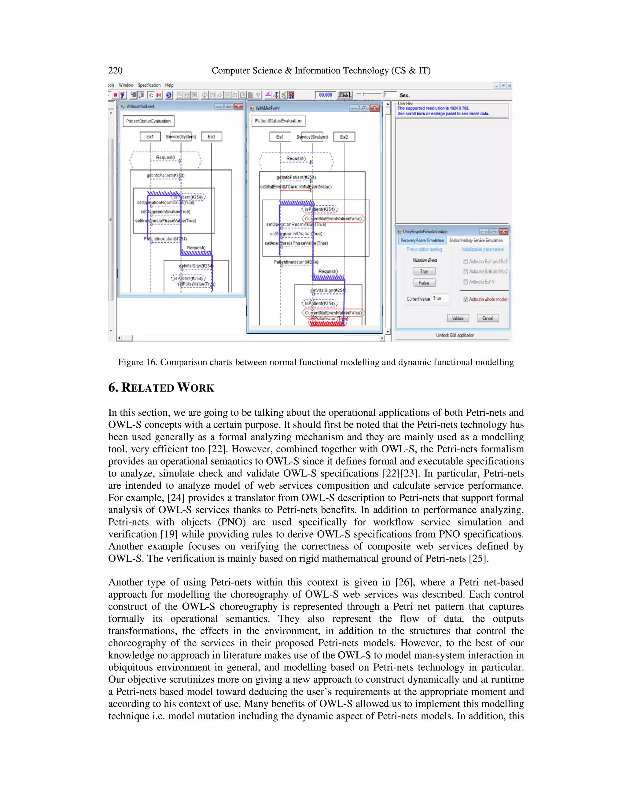 220 Computer Science & Information Technology (CS & IT)
Figure 16. Comparison charts between normal functional modelling and dynamic functional modelling
6. RELATED WORK
In this section, we are going to be talking about the operational applications of both Petri-nets and
OWL-S concepts with a certain purpose. It should first be noted that the Petri-nets technology has
been used generally as a formal analyzing mechanism and they are mainly used as a modelling
tool, very efficient too [22]. However, combined together with OWL-S, the Petri-nets formalism
provides an operational semantics to OWL-S since it defines formal and executable specifications
to analyze, simulate check and validate OWL-S specifications [22][23]. In particular, Petri-nets
are intended to analyze model of web services composition and calculate service performance.
For example, [24] provides a translator from OWL-S description to Petri-nets that support formal
analysis of OWL-S services thanks to Petri-nets benefits. In addition to performance analyzing,
Petri-nets with objects (PNO) are used specifically for workflow service simulation and
verification [19] while providing rules to derive OWL-S specifications from PNO specifications.
Another example focuses on verifying the correctness of composite web services defined by
OWL-S. The verification is mainly based on rigid mathematical ground of Petri-nets [25].
Another type of using Petri-nets within this context is given in [26], where a Petri net-based
approach for modelling the choreography of OWL-S web services was described. Each control
construct of the OWL-S choreography is represented through a Petri net pattern that captures
formally its operational semantics. They also represent the flow of data, the outputs
transformations, the effects in the environment, in addition to the structures that control the
choreography of the services in their proposed Petri-nets models. However, to the best of our
knowledge no approach in literature makes use of the OWL-S to model man-system interaction in
ubiquitous environment in general, and modelling based on Petri-nets technology in particular.
Our objective scrutinizes more on giving a new approach to construct dynamically and at runtime
a Petri-nets based model toward deducing the user’s requirements at the appropriate moment and
according to his context of use. Many benefits of OWL-S allowed us to implement this modelling
technique i.e. model mutation including the dynamic aspect of Petri-nets models. In addition, this
 