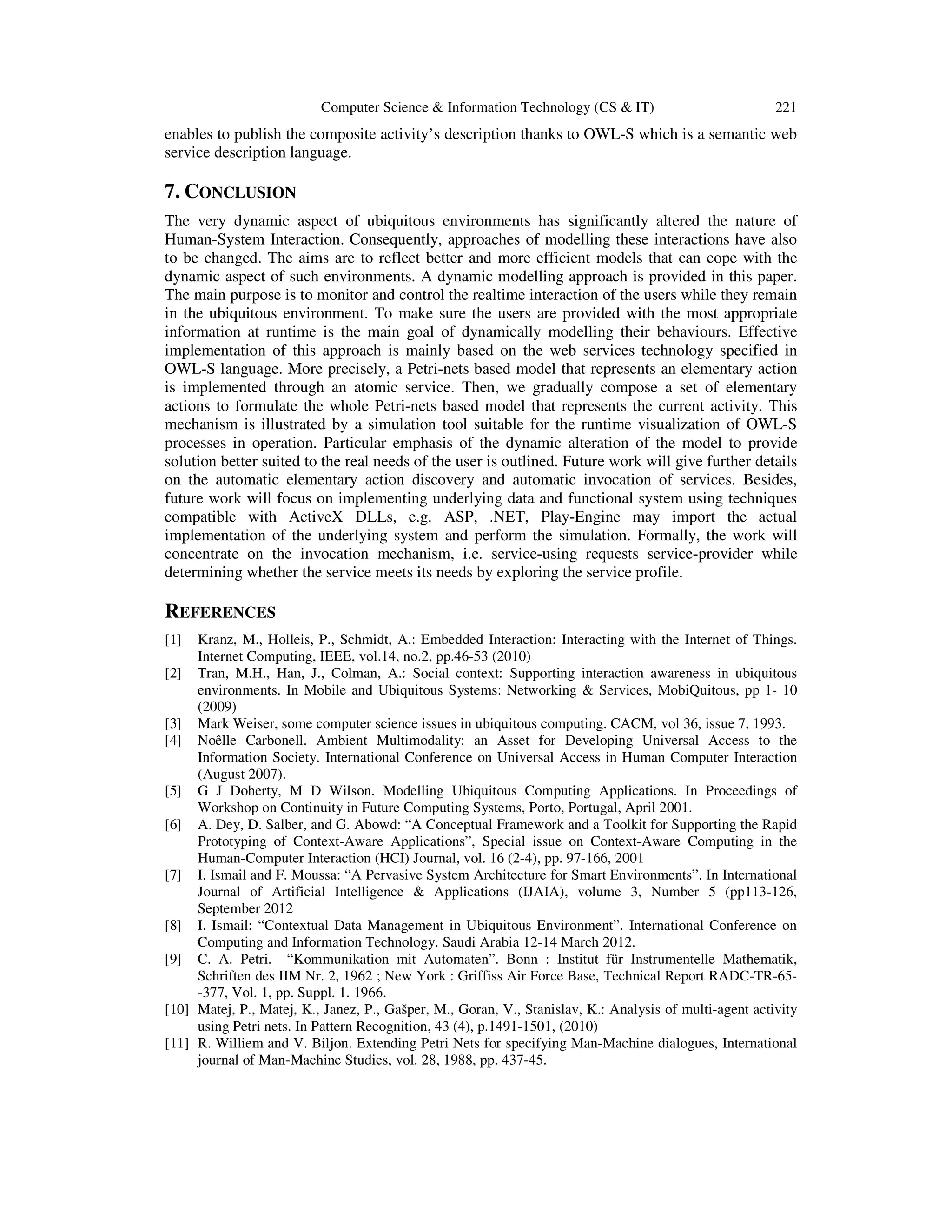 Computer Science & Information Technology (CS & IT) 221
enables to publish the composite activity’s description thanks to OWL-S which is a semantic web
service description language.
7. CONCLUSION
The very dynamic aspect of ubiquitous environments has significantly altered the nature of
Human-System Interaction. Consequently, approaches of modelling these interactions have also
to be changed. The aims are to reflect better and more efficient models that can cope with the
dynamic aspect of such environments. A dynamic modelling approach is provided in this paper.
The main purpose is to monitor and control the realtime interaction of the users while they remain
in the ubiquitous environment. To make sure the users are provided with the most appropriate
information at runtime is the main goal of dynamically modelling their behaviours. Effective
implementation of this approach is mainly based on the web services technology specified in
OWL-S language. More precisely, a Petri-nets based model that represents an elementary action
is implemented through an atomic service. Then, we gradually compose a set of elementary
actions to formulate the whole Petri-nets based model that represents the current activity. This
mechanism is illustrated by a simulation tool suitable for the runtime visualization of OWL-S
processes in operation. Particular emphasis of the dynamic alteration of the model to provide
solution better suited to the real needs of the user is outlined. Future work will give further details
on the automatic elementary action discovery and automatic invocation of services. Besides,
future work will focus on implementing underlying data and functional system using techniques
compatible with ActiveX DLLs, e.g. ASP, .NET, Play-Engine may import the actual
implementation of the underlying system and perform the simulation. Formally, the work will
concentrate on the invocation mechanism, i.e. service-using requests service-provider while
determining whether the service meets its needs by exploring the service profile.
REFERENCES
[1] Kranz, M., Holleis, P., Schmidt, A.: Embedded Interaction: Interacting with the Internet of Things.
Internet Computing, IEEE, vol.14, no.2, pp.46-53 (2010)
[2] Tran, M.H., Han, J., Colman, A.: Social context: Supporting interaction awareness in ubiquitous
environments. In Mobile and Ubiquitous Systems: Networking & Services, MobiQuitous, pp 1- 10
(2009)
[3] Mark Weiser, some computer science issues in ubiquitous computing. CACM, vol 36, issue 7, 1993.
[4] Noêlle Carbonell. Ambient Multimodality: an Asset for Developing Universal Access to the
Information Society. International Conference on Universal Access in Human Computer Interaction
(August 2007).
[5] G J Doherty, M D Wilson. Modelling Ubiquitous Computing Applications. In Proceedings of
Workshop on Continuity in Future Computing Systems, Porto, Portugal, April 2001.
[6] A. Dey, D. Salber, and G. Abowd: “A Conceptual Framework and a Toolkit for Supporting the Rapid
Prototyping of Context-Aware Applications”, Special issue on Context-Aware Computing in the
Human-Computer Interaction (HCI) Journal, vol. 16 (2-4), pp. 97-166, 2001
[7] I. Ismail and F. Moussa: “A Pervasive System Architecture for Smart Environments”. In International
Journal of Artificial Intelligence & Applications (IJAIA), volume 3, Number 5 (pp113-126,
September 2012
[8] I. Ismail: “Contextual Data Management in Ubiquitous Environment”. International Conference on
Computing and Information Technology. Saudi Arabia 12-14 March 2012.
[9] C. A. Petri. “Kommunikation mit Automaten”. Bonn : Institut für Instrumentelle Mathematik,
Schriften des IIM Nr. 2, 1962 ; New York : Griffiss Air Force Base, Technical Report RADC-TR-65-
-377, Vol. 1, pp. Suppl. 1. 1966.
[10] Matej, P., Matej, K., Janez, P., Gašper, M., Goran, V., Stanislav, K.: Analysis of multi-agent activity
using Petri nets. In Pattern Recognition, 43 (4), p.1491-1501, (2010)
[11] R. Williem and V. Biljon. Extending Petri Nets for specifying Man-Machine dialogues, International
journal of Man-Machine Studies, vol. 28, 1988, pp. 437-45.
 