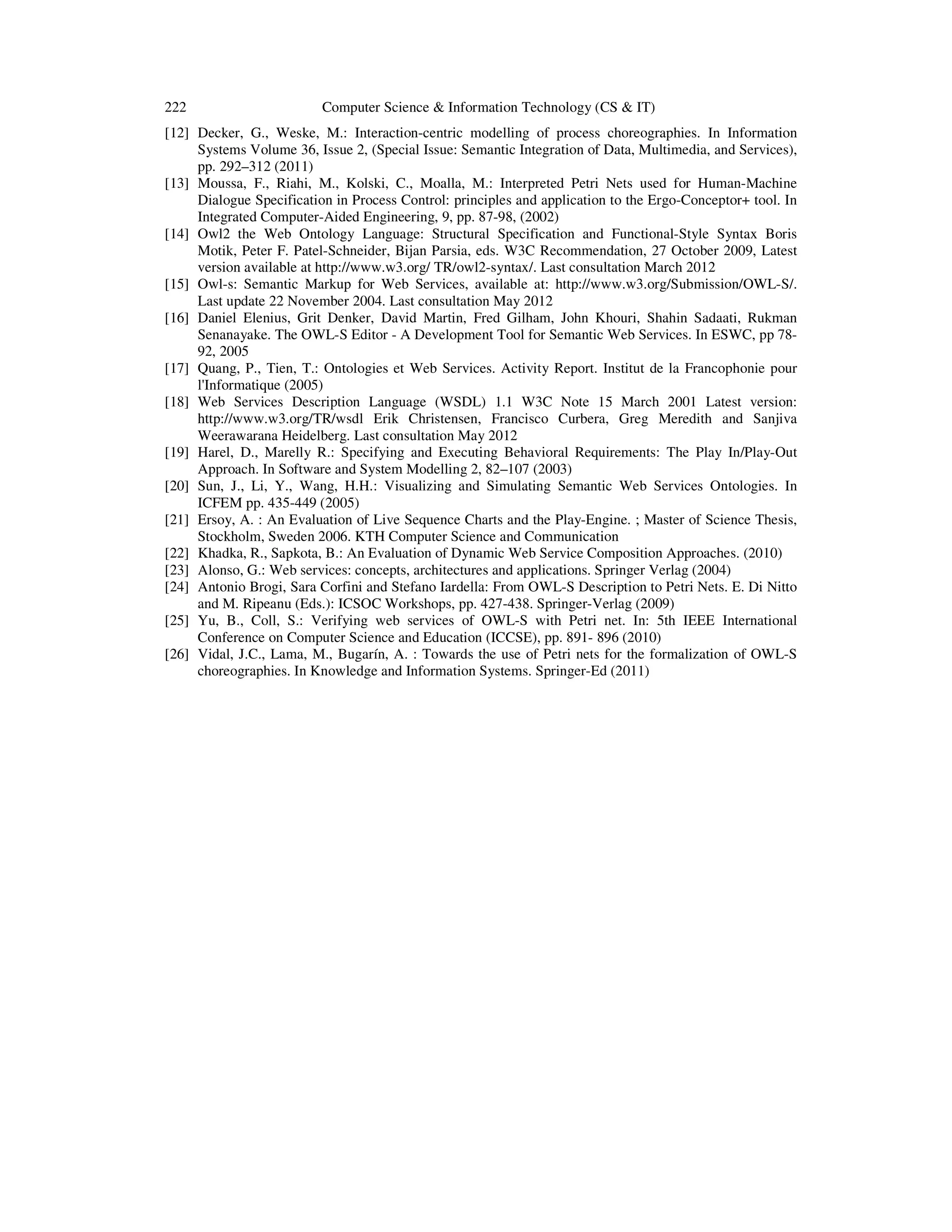 222 Computer Science & Information Technology (CS & IT)
[12] Decker, G., Weske, M.: Interaction-centric modelling of process choreographies. In Information
Systems Volume 36, Issue 2, (Special Issue: Semantic Integration of Data, Multimedia, and Services),
pp. 292–312 (2011)
[13] Moussa, F., Riahi, M., Kolski, C., Moalla, M.: Interpreted Petri Nets used for Human-Machine
Dialogue Specification in Process Control: principles and application to the Ergo-Conceptor+ tool. In
Integrated Computer-Aided Engineering, 9, pp. 87-98, (2002)
[14] Owl2 the Web Ontology Language: Structural Specification and Functional-Style Syntax Boris
Motik, Peter F. Patel-Schneider, Bijan Parsia, eds. W3C Recommendation, 27 October 2009, Latest
version available at http://www.w3.org/ TR/owl2-syntax/. Last consultation March 2012
[15] Owl-s: Semantic Markup for Web Services, available at: http://www.w3.org/Submission/OWL-S/.
Last update 22 November 2004. Last consultation May 2012
[16] Daniel Elenius, Grit Denker, David Martin, Fred Gilham, John Khouri, Shahin Sadaati, Rukman
Senanayake. The OWL-S Editor - A Development Tool for Semantic Web Services. In ESWC, pp 78-
92, 2005
[17] Quang, P., Tien, T.: Ontologies et Web Services. Activity Report. Institut de la Francophonie pour
l'Informatique (2005)
[18] Web Services Description Language (WSDL) 1.1 W3C Note 15 March 2001 Latest version:
http://www.w3.org/TR/wsdl Erik Christensen, Francisco Curbera, Greg Meredith and Sanjiva
Weerawarana Heidelberg. Last consultation May 2012
[19] Harel, D., Marelly R.: Specifying and Executing Behavioral Requirements: The Play In/Play-Out
Approach. In Software and System Modelling 2, 82–107 (2003)
[20] Sun, J., Li, Y., Wang, H.H.: Visualizing and Simulating Semantic Web Services Ontologies. In
ICFEM pp. 435-449 (2005)
[21] Ersoy, A. : An Evaluation of Live Sequence Charts and the Play-Engine. ; Master of Science Thesis,
Stockholm, Sweden 2006. KTH Computer Science and Communication
[22] Khadka, R., Sapkota, B.: An Evaluation of Dynamic Web Service Composition Approaches. (2010)
[23] Alonso, G.: Web services: concepts, architectures and applications. Springer Verlag (2004)
[24] Antonio Brogi, Sara Corfini and Stefano Iardella: From OWL-S Description to Petri Nets. E. Di Nitto
and M. Ripeanu (Eds.): ICSOC Workshops, pp. 427-438. Springer-Verlag (2009)
[25] Yu, B., Coll, S.: Verifying web services of OWL-S with Petri net. In: 5th IEEE International
Conference on Computer Science and Education (ICCSE), pp. 891- 896 (2010)
[26] Vidal, J.C., Lama, M., Bugarín, A. : Towards the use of Petri nets for the formalization of OWL-S
choreographies. In Knowledge and Information Systems. Springer-Ed (2011)
 