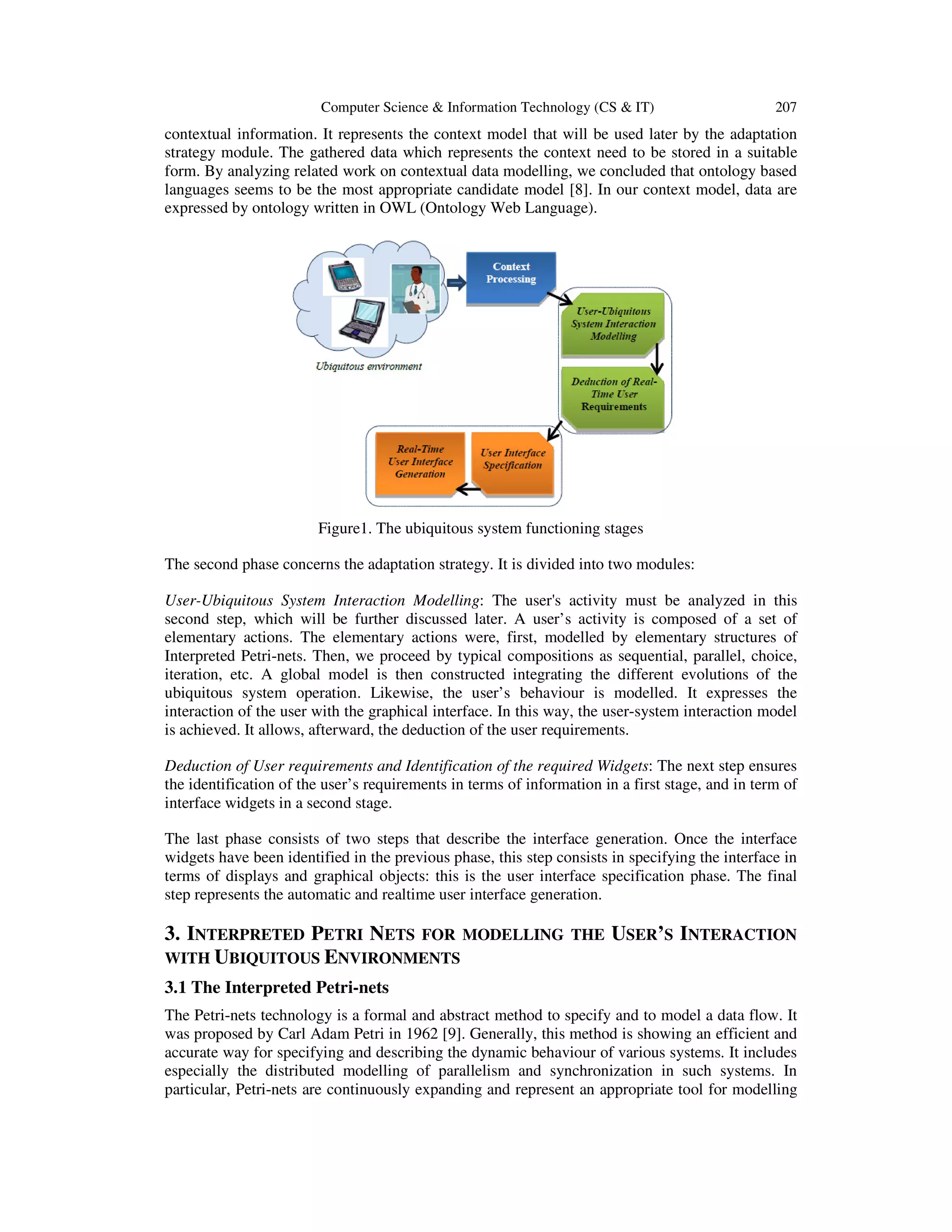 Computer Science & Information Technology (CS & IT) 207
contextual information. It represents the context model that will be used later by the adaptation
strategy module. The gathered data which represents the context need to be stored in a suitable
form. By analyzing related work on contextual data modelling, we concluded that ontology based
languages seems to be the most appropriate candidate model [8]. In our context model, data are
expressed by ontology written in OWL (Ontology Web Language).
Figure1. The ubiquitous system functioning stages
The second phase concerns the adaptation strategy. It is divided into two modules:
User-Ubiquitous System Interaction Modelling: The user's activity must be analyzed in this
second step, which will be further discussed later. A user’s activity is composed of a set of
elementary actions. The elementary actions were, first, modelled by elementary structures of
Interpreted Petri-nets. Then, we proceed by typical compositions as sequential, parallel, choice,
iteration, etc. A global model is then constructed integrating the different evolutions of the
ubiquitous system operation. Likewise, the user’s behaviour is modelled. It expresses the
interaction of the user with the graphical interface. In this way, the user-system interaction model
is achieved. It allows, afterward, the deduction of the user requirements.
Deduction of User requirements and Identification of the required Widgets: The next step ensures
the identification of the user’s requirements in terms of information in a first stage, and in term of
interface widgets in a second stage.
The last phase consists of two steps that describe the interface generation. Once the interface
widgets have been identified in the previous phase, this step consists in specifying the interface in
terms of displays and graphical objects: this is the user interface specification phase. The final
step represents the automatic and realtime user interface generation.
3. INTERPRETED PETRI NETS FOR MODELLING THE USER’S INTERACTION
WITH UBIQUITOUS ENVIRONMENTS
3.1 The Interpreted Petri-nets
The Petri-nets technology is a formal and abstract method to specify and to model a data flow. It
was proposed by Carl Adam Petri in 1962 [9]. Generally, this method is showing an efficient and
accurate way for specifying and describing the dynamic behaviour of various systems. It includes
especially the distributed modelling of parallelism and synchronization in such systems. In
particular, Petri-nets are continuously expanding and represent an appropriate tool for modelling
 