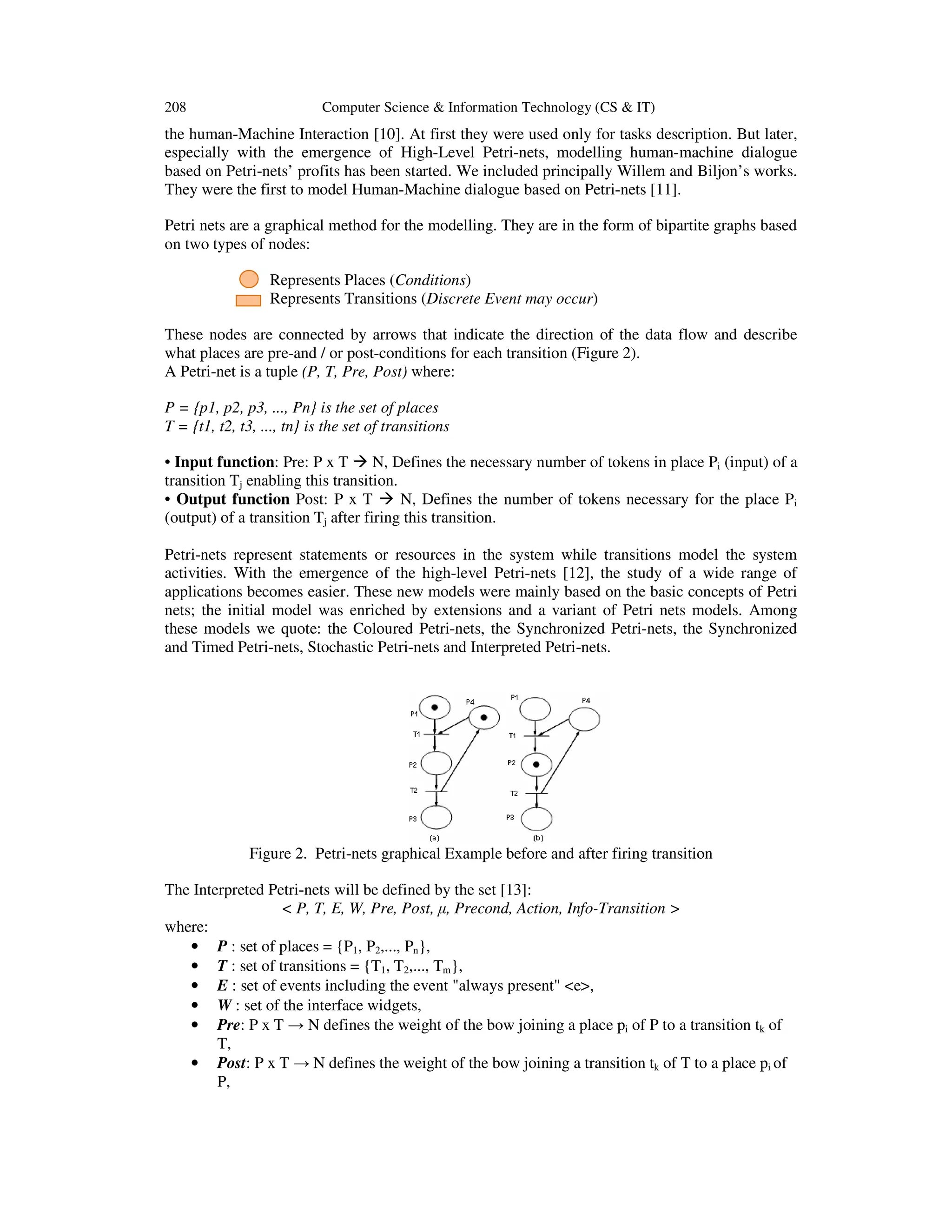 208 Computer Science & Information Technology (CS & IT)
the human-Machine Interaction [10]. At first they were used only for tasks description. But later,
especially with the emergence of High-Level Petri-nets, modelling human-machine dialogue
based on Petri-nets’ profits has been started. We included principally Willem and Biljon’s works.
They were the first to model Human-Machine dialogue based on Petri-nets [11].
Petri nets are a graphical method for the modelling. They are in the form of bipartite graphs based
on two types of nodes:
Represents Places (Conditions)
Represents Transitions (Discrete Event may occur)
These nodes are connected by arrows that indicate the direction of the data flow and describe
what places are pre-and / or post-conditions for each transition (Figure 2).
A Petri-net is a tuple (P, T, Pre, Post) where:
P = {p1, p2, p3, ..., Pn} is the set of places
T = {t1, t2, t3, ..., tn} is the set of transitions
• Input function: Pre: P x T N, Defines the necessary number of tokens in place Pi (input) of a
transition Tj enabling this transition.
• Output function Post: P x T N, Defines the number of tokens necessary for the place Pi
(output) of a transition Tj after firing this transition.
Petri-nets represent statements or resources in the system while transitions model the system
activities. With the emergence of the high-level Petri-nets [12], the study of a wide range of
applications becomes easier. These new models were mainly based on the basic concepts of Petri
nets; the initial model was enriched by extensions and a variant of Petri nets models. Among
these models we quote: the Coloured Petri-nets, the Synchronized Petri-nets, the Synchronized
and Timed Petri-nets, Stochastic Petri-nets and Interpreted Petri-nets.
Figure 2. Petri-nets graphical Example before and after firing transition
The Interpreted Petri-nets will be defined by the set [13]:
< P, T, E, W, Pre, Post, µ, Precond, Action, Info-Transition >
where:
• P : set of places = {P1, P2,..., Pn},
• T : set of transitions = {T1, T2,..., Tm},
• E : set of events including the event "always present" <e>,
• W : set of the interface widgets,
• Pre: P x T → N defines the weight of the bow joining a place pi of P to a transition tk of
T,
• Post: P x T → N defines the weight of the bow joining a transition tk of T to a place pi of
P,
 