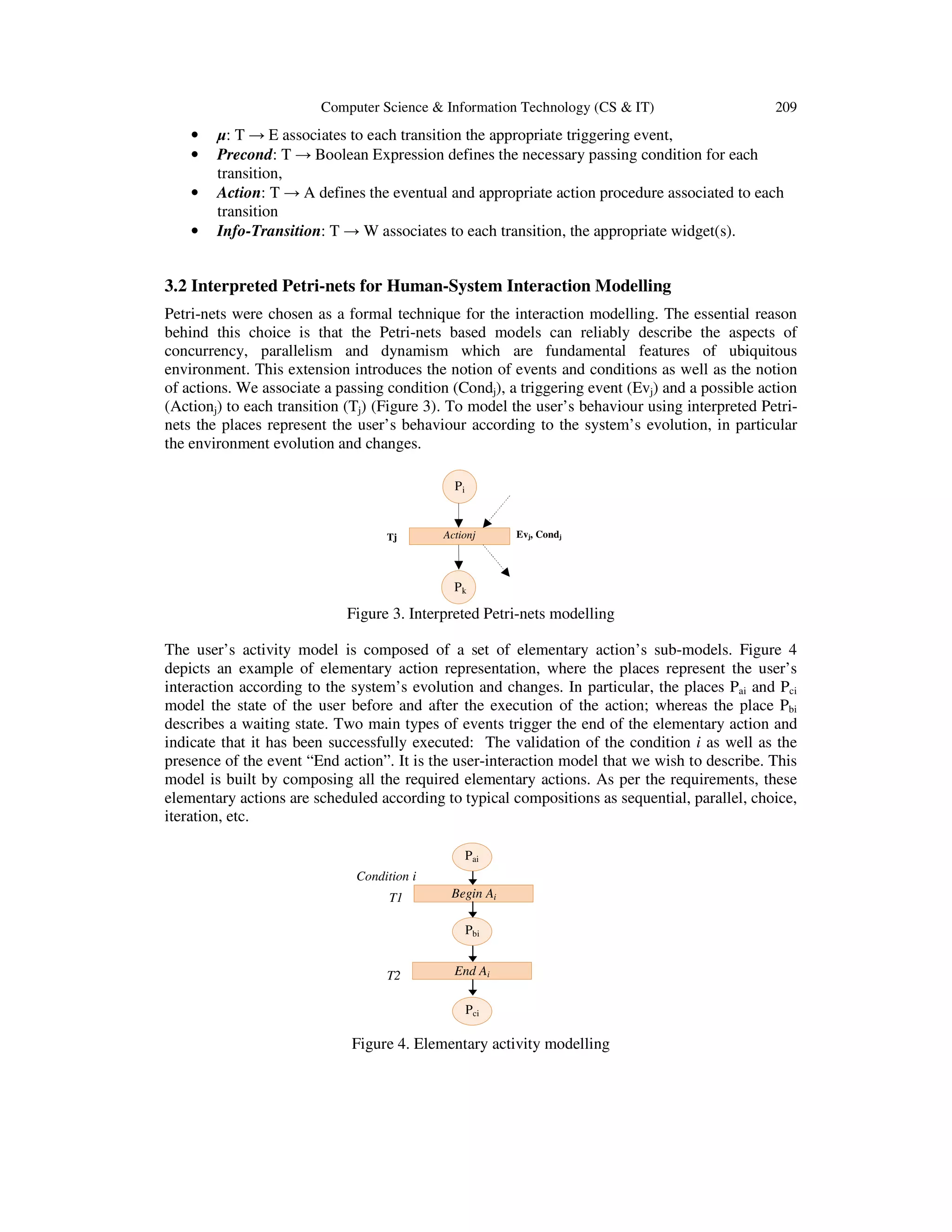 Computer Science & Information Technology (CS & IT) 209
• µ: T → E associates to each transition the appropriate triggering event,
• Precond: T → Boolean Expression defines the necessary passing condition for each
transition,
• Action: T → A defines the eventual and appropriate action procedure associated to each
transition
• Info-Transition: T → W associates to each transition, the appropriate widget(s).
3.2 Interpreted Petri-nets for Human-System Interaction Modelling
Petri-nets were chosen as a formal technique for the interaction modelling. The essential reason
behind this choice is that the Petri-nets based models can reliably describe the aspects of
concurrency, parallelism and dynamism which are fundamental features of ubiquitous
environment. This extension introduces the notion of events and conditions as well as the notion
of actions. We associate a passing condition (Condj), a triggering event (Evj) and a possible action
(Actionj) to each transition (Tj) (Figure 3). To model the user’s behaviour using interpreted Petri-
nets the places represent the user’s behaviour according to the system’s evolution, in particular
the environment evolution and changes.
Figure 3. Interpreted Petri-nets modelling
The user’s activity model is composed of a set of elementary action’s sub-models. Figure 4
depicts an example of elementary action representation, where the places represent the user’s
interaction according to the system’s evolution and changes. In particular, the places Pai and Pci
model the state of the user before and after the execution of the action; whereas the place Pbi
describes a waiting state. Two main types of events trigger the end of the elementary action and
indicate that it has been successfully executed: The validation of the condition i as well as the
presence of the event “End action”. It is the user-interaction model that we wish to describe. This
model is built by composing all the required elementary actions. As per the requirements, these
elementary actions are scheduled according to typical compositions as sequential, parallel, choice,
iteration, etc.
Figure 4. Elementary activity modelling
Condition i
T2
Begin AiT1
Pbi
Pci
Pai
End Ai
Pi
Tj Actionj Evj, Condj
Pk
 