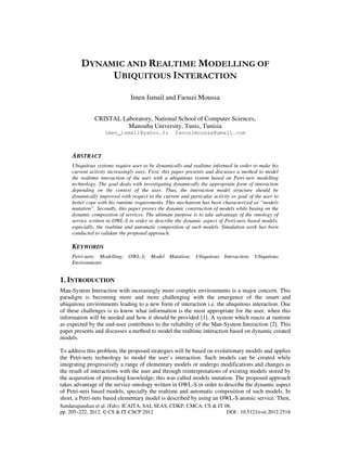 Sundarapandian et al. (Eds): ICAITA, SAI, SEAS, CDKP, CMCA, CS & IT 08,
pp. 205–222, 2012. © CS & IT-CSCP 2012 DOI : 10.5121/csit.2012.2518
DYNAMIC AND REALTIME MODELLING OF
UBIQUITOUS INTERACTION
Imen Ismail and Faouzi Moussa
CRISTAL Laboratory, National School of Computer Sciences,
Manouba University, Tunis, Tunisia
imen_ismail@yahoo.fr faouzimoussa@gmail.com
ABSTRACT
Ubiquitous systems require user to be dynamically and realtime informed in order to make his
current activity increasingly easy. First, this paper presents and discusses a method to model
the realtime interaction of the user with a ubiquitous system based on Petri-nets modelling
technology. The goal deals with investigating dynamically the appropriate form of interaction
depending on the context of the user. Thus, the interaction model structure should be
dynamically improved with respect to the current and particular activity or goal of the user to
better cope with his runtime requirements. This mechanism has been characterized as “models
mutation”. Secondly, this paper proves the dynamic construction of models while basing on the
dynamic composition of services. The ultimate purpose is to take advantage of the ontology of
service written in OWL-S in order to describe the dynamic aspect of Petri-nets based models,
especially, the realtime and automatic composition of such models. Simulation work has been
conducted to validate the proposed approach.
KEYWORDS
Petri-nets; Modelling; OWL-S; Model Mutation; Ubiquitous Interaction; Ubiquitous
Environments
1. INTRODUCTION
Man-System Interaction with increasingly more complex environments is a major concern. This
paradigm is becoming more and more challenging with the emergence of the smart and
ubiquitous environments leading to a new form of interaction i.e. the ubiquitous interaction. One
of these challenges is to know what information is the most appropriate for the user, when this
information will be needed and how it should be provided [1]. A system which reacts at runtime
as expected by the end-user contributes to the reliability of the Man-System Interaction [2]. This
paper presents and discusses a method to model the realtime interaction based on dynamic created
models.
To address this problem, the proposed strategies will be based on evolutionary models and applies
the Petri-nets technology to model the user’s interaction. Such models can be created while
integrating progressively a range of elementary models or undergo modifications and changes as
the result of interactions with the user and through reinterpretations of existing models stored by
the acquisition of preceding knowledge; this was called models mutation. The proposed approach
takes advantage of the service ontology written in OWL-S in order to describe the dynamic aspect
of Petri-nets based models, specially the realtime and automatic composition of such models. In
short, a Petri-nets based elementary model is described by using an OWL-S atomic service. Then,
 