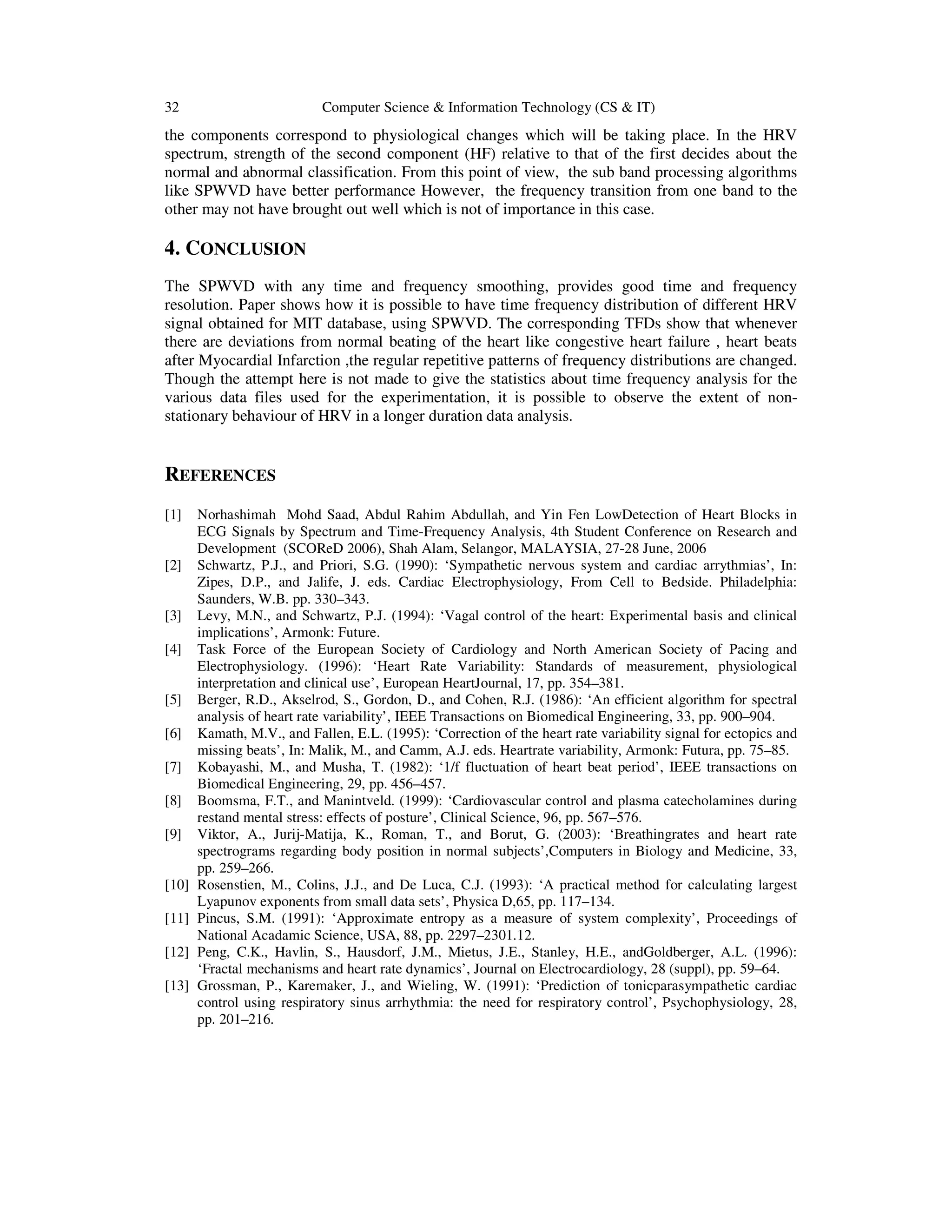 32 Computer Science & Information Technology (CS & IT)
the components correspond to physiological changes which will be taking place. In the HRV
spectrum, strength of the second component (HF) relative to that of the first decides about the
normal and abnormal classification. From this point of view, the sub band processing algorithms
like SPWVD have better performance However, the frequency transition from one band to the
other may not have brought out well which is not of importance in this case.
4. CONCLUSION
The SPWVD with any time and frequency smoothing, provides good time and frequency
resolution. Paper shows how it is possible to have time frequency distribution of different HRV
signal obtained for MIT database, using SPWVD. The corresponding TFDs show that whenever
there are deviations from normal beating of the heart like congestive heart failure , heart beats
after Myocardial Infarction ,the regular repetitive patterns of frequency distributions are changed.
Though the attempt here is not made to give the statistics about time frequency analysis for the
various data files used for the experimentation, it is possible to observe the extent of non-
stationary behaviour of HRV in a longer duration data analysis.
REFERENCES
[1] Norhashimah Mohd Saad, Abdul Rahim Abdullah, and Yin Fen LowDetection of Heart Blocks in
ECG Signals by Spectrum and Time-Frequency Analysis, 4th Student Conference on Research and
Development (SCOReD 2006), Shah Alam, Selangor, MALAYSIA, 27-28 June, 2006
[2] Schwartz, P.J., and Priori, S.G. (1990): ‘Sympathetic nervous system and cardiac arrythmias’, In:
Zipes, D.P., and Jalife, J. eds. Cardiac Electrophysiology, From Cell to Bedside. Philadelphia:
Saunders, W.B. pp. 330–343.
[3] Levy, M.N., and Schwartz, P.J. (1994): ‘Vagal control of the heart: Experimental basis and clinical
implications’, Armonk: Future.
[4] Task Force of the European Society of Cardiology and North American Society of Pacing and
Electrophysiology. (1996): ‘Heart Rate Variability: Standards of measurement, physiological
interpretation and clinical use’, European HeartJournal, 17, pp. 354–381.
[5] Berger, R.D., Akselrod, S., Gordon, D., and Cohen, R.J. (1986): ‘An efficient algorithm for spectral
analysis of heart rate variability’, IEEE Transactions on Biomedical Engineering, 33, pp. 900–904.
[6] Kamath, M.V., and Fallen, E.L. (1995): ‘Correction of the heart rate variability signal for ectopics and
missing beats’, In: Malik, M., and Camm, A.J. eds. Heartrate variability, Armonk: Futura, pp. 75–85.
[7] Kobayashi, M., and Musha, T. (1982): ‘1/f fluctuation of heart beat period’, IEEE transactions on
Biomedical Engineering, 29, pp. 456–457.
[8] Boomsma, F.T., and Manintveld. (1999): ‘Cardiovascular control and plasma catecholamines during
restand mental stress: effects of posture’, Clinical Science, 96, pp. 567–576.
[9] Viktor, A., Jurij-Matija, K., Roman, T., and Borut, G. (2003): ‘Breathingrates and heart rate
spectrograms regarding body position in normal subjects’,Computers in Biology and Medicine, 33,
pp. 259–266.
[10] Rosenstien, M., Colins, J.J., and De Luca, C.J. (1993): ‘A practical method for calculating largest
Lyapunov exponents from small data sets’, Physica D,65, pp. 117–134.
[11] Pincus, S.M. (1991): ‘Approximate entropy as a measure of system complexity’, Proceedings of
National Acadamic Science, USA, 88, pp. 2297–2301.12.
[12] Peng, C.K., Havlin, S., Hausdorf, J.M., Mietus, J.E., Stanley, H.E., andGoldberger, A.L. (1996):
‘Fractal mechanisms and heart rate dynamics’, Journal on Electrocardiology, 28 (suppl), pp. 59–64.
[13] Grossman, P., Karemaker, J., and Wieling, W. (1991): ‘Prediction of tonicparasympathetic cardiac
control using respiratory sinus arrhythmia: the need for respiratory control’, Psychophysiology, 28,
pp. 201–216.
 
