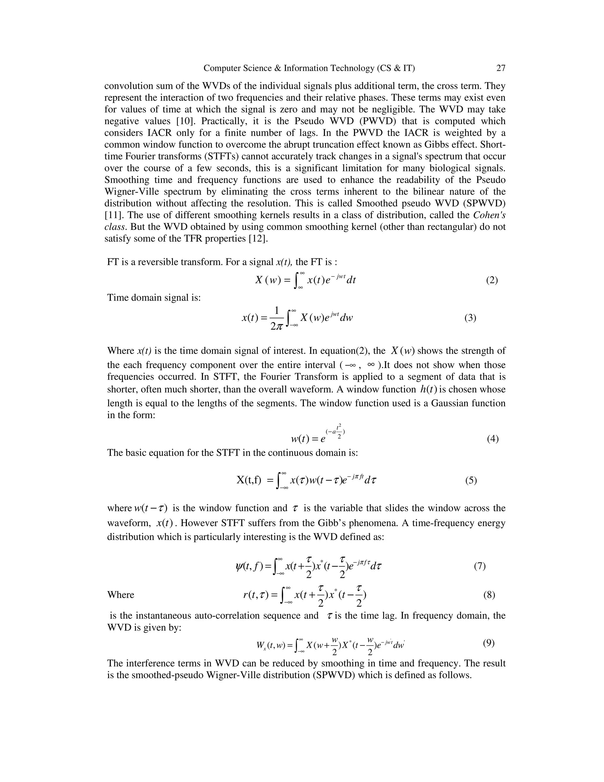 Computer Science & Information Technology (CS & IT) 27
convolution sum of the WVDs of the individual signals plus additional term, the cross term. They
represent the interaction of two frequencies and their relative phases. These terms may exist even
for values of time at which the signal is zero and may not be negligible. The WVD may take
negative values [10]. Practically, it is the Pseudo WVD (PWVD) that is computed which
considers IACR only for a finite number of lags. In the PWVD the IACR is weighted by a
common window function to overcome the abrupt truncation effect known as Gibbs effect. Short-
time Fourier transforms (STFTs) cannot accurately track changes in a signal's spectrum that occur
over the course of a few seconds, this is a significant limitation for many biological signals.
Smoothing time and frequency functions are used to enhance the readability of the Pseudo
Wigner-Ville spectrum by eliminating the cross terms inherent to the bilinear nature of the
distribution without affecting the resolution. This is called Smoothed pseudo WVD (SPWVD)
[11]. The use of different smoothing kernels results in a class of distribution, called the Cohen's
class. But the WVD obtained by using common smoothing kernel (other than rectangular) do not
satisfy some of the TFR properties [12].
FT is a reversible transform. For a signal x(t), the FT is :
( ) ( ) jwt
X w x t e dt
∞
−
∞
= ∫ (2)
Time domain signal is:
1
( ) ( )
2
jwt
x t X w e dw
π
∞
−∞
= ∫ (3)
Where x(t) is the time domain signal of interest. In equation(2), the ( )X w shows the strength of
the each frequency component over the entire interval ( −∞ , ∞ ).It does not show when those
frequencies occurred. In STFT, the Fourier Transform is applied to a segment of data that is
shorter, often much shorter, than the overall waveform. A window function ( )h t is chosen whose
length is equal to the lengths of the segments. The window function used is a Gaussian function
in the form:
2
( )
2
( )
t
a
w t e
−
= (4)
The basic equation for the STFT in the continuous domain is:
X(t,f) ( ) ( ) j ft
x w t e dπ
τ τ τ
∞
−
−∞
= −∫ (5)
where ( )w t τ− is the window function and τ is the variable that slides the window across the
waveform, ( )x t . However STFT suffers from the Gibb’s phenomena. A time-frequency energy
distribution which is particularly interesting is the WVD defined as:
*
( , ) ( ) ( )
2 2
j f
t f x t x t e dπ ττ τ
ψ τ
∞
−
−∞
= + −∫ (7)
Where *
( , ) ( ) ( )
2 2
r t x t x t
τ τ
τ
∞
−∞
= + −∫ (8)
is the instantaneous auto-correlation sequence and τ is the time lag. In frequency domain, the
WVD is given by:
'
* '
( , ) ( ) ( )
2 2
jwt
x
w w
W t w X w X t e dw
∞
−
−∞
= + −∫ (9)
The interference terms in WVD can be reduced by smoothing in time and frequency. The result
is the smoothed-pseudo Wigner-Ville distribution (SPWVD) which is defined as follows.
 