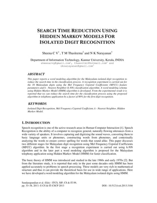 Sundarapandian et al. (Eds) : ITCS, SIP, CS & IT 09,
pp. 33–38, 2013. © CS & IT-CSCP 2013 DOI : 10.5121/csit.2013.3104
SEARCH TIME REDUCTION USING
HIDDEN MARKOV MODELS FOR
ISOLATED DIGIT RECOGNITION
Sheena C V1
, T M Thasleema2
and N K Narayanan3
Department of Information Technology, Kannur University, Kerala, INDIA
sheenacvg@gmail.com1
, thasnitm1@hotmail.com2
and
nknarayanan@gmail.com3
ABSTRACT
This paper reports a word modeling algorithm for the Malayalam isolated digit recognition to
reduce the search time in the classification process. A recognition experiment is carried out for
the 10 Malayalam digits using the Mel Frequency Cepstral Coefficients (MFCC) feature
parameters and k - Nearest Neighbor (k-NN) classification algorithm. A word modeling schema
using Hidden Markov Model (HMM) algorithm is developed. From the experimental result it is
reported that we can reduce the search time for the classification process using the proposed
algorithm in telephony application by a factor of 80% for the first digit recognition.
KEYWORDS
Isolated Digit Recognition, Mel Frequency Cepstral Coefficient, k - Nearest Neighbor, Hidden
Markov Model.
1. INTRODUCTION
Speech recognition is one of the active research areas in Human Computer Interaction [1]. Speech
Recognition is the ability of a computer to recognize general, naturally flowing utterances from a
wide variety of speakers. It involves capturing and digitizing the sound waves, converting them to
basic language units or phonemes, constructing words from phonemes, and contextually
analyzing the words to ensure correct spelling for words that sound alike. This paper discusses
two different stages for Malayalam digit recognition using Mel Frequency Cepstral Coefficients
(MFCC) algorithm. In the first stage a recognition experiment is carried out using k-NN
algorithm and in the later part a word modeling algorithm is proposed for the Malayalam
telephony application using Hidden Markov Model (HMM) for faster classification.
The basic theory of HMM was introduced and studied in the late 1960s and early 1970s [2]. But
from the literature study, it is reported that only in the past some decades only HMM has been
applied accurately to problems in speech processing. These models are very rich in mathematical
structure and thus it can provide the theoretical basis for use in wide range of applications. Here
we have developed a word modeling algorithm for the Malayalam isolated digits using HMM.
 