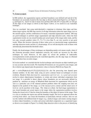 48 Computer Science & Information Technology (CS & IT)
7. CONCLUSION
In DIS method:, the segmentation regions and their boundaries were defined well and all of the
boundaries are accurately located at the true edge as shown clearly from Figure1-(c, d), Figure 3-
g, and Figure 6-c. And if we take k-means first and then DIS with 25% of mean DIS, we will get
all the edges of our images as shown in the Figure 4 above, so we need’nt to use watershed
technique.
Also we concluded that using multi-threshold is important to eliminate false edges and thus
obtain larger regions, the DIS map consists of all edge information about the input image even on
the smooth regions, and the combination of k-means, watershed segmentation method, DIS map
are good techniques to perform image segmentation and edge detection tasks, where the final
segmentation results are one closed boundary per actual region of the image under study, and the
two edge strengths gradient values (T1, T2), T1 is less than T2, are very sensitive to get good
results. Where the incorrect choosing of these values gives us uncorrected image segmentation
and edge detection results and this is a disadvantage. So we will develop this work in future with
automatically determined the threshold values.
Finally, the disadvantages of these techniques are depending mainly on k-means results, where if
the clustering procedure doesn't implement correctly, the results are incorrect by the other
techniques we used. However, in this paper we solved the problem of undesirable
oversegmentation results produced by the watershed algorithm, also the edge maps we obtained
have no broken lines on entire image.
In levelset method: we conclude that the levelset technique and extraction an object methods give
us very accurate and clear results. We found that 50 iterations are very good for some images, and
the evolution type depend upon the parameters values in function Phi[4,8]:see Figure (6)
phi = evolve2D(phi,dx,dy,0.5,25,[],[],0,[],0,[],[],1,b); also the processing time depend upon
iteration numbers. In the other study using an active contours based on techniques of curve
evolution, Mumford–Shah functional for segmentation and level sets is a good and accurate
method to detect object(region) boundaries, to isolate and extract individual components from
our image. It is possible to detect objects whose boundaries are not necessarily defined by
gradient by minimize an energy of Mumford–Shah functional for segmentation which can be
seen as a particular case of the minimal partition problem where the stopping term does not
depend on the gradient of the image, as in the classical active contour and the initial curve of
level set can be anywhere in the image . This help us to obtain the final image segmentation is
one closed boundary per actual region in the image where the segmentation problem involves
finding the closed curve C that lies along the boundary of the object of interest in the image. Then
it is easy to calculate the region area and the boundary length. The level set approach allows the
evolving front which can extract the boundaries of particularly intricate contours. Also we can
use this method with different kind of images (e.g., medical images and remote sensing images)
to detect object boundaries, to isolate and extract individual components (as a segmented maps)
as shown as an example in Figure 5 (c).finally Edge detection refers to the process of identifying
 