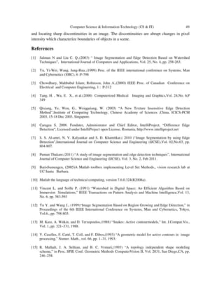 Computer Science & Information Technology (CS & IT) 49
and locating sharp discontinuities in an image. The discontinuities are abrupt changes in pixel
intensity which characterize boundaries of objects in a scene.
References
[1] Salman N and Liu C. Q.,(2003) “ Image Segmentation and Edge Detection Based on Watershed
Techniques”, International Journal of Computers and Applications, Vol. 25, No. 4, pp. 258-263.
[2] Yu, Yi-Wei, Wang, Jung-Hua.,(1999) Proc. of the IEEE international conference on Systems, Man
and Cybernetics (SMC), 6 :P-798
[3] Chowdhury, Mahbubul Islam; Robinson, John A.,(2000) IEEE Proc. of Canadian Conference on
Electrical and Computer Engineering, 1 : P-312
[4] Tang, H. , Wu, E. X., et al.(2000) Computerized Medical Imaging and Graphics,Vol. 24,No. 6,P
349
[5] Qixiang, Ye, Wen, G., Weiqquiang, W. (2003) “A New Texture Insensitive Edge Detection
Method”,Institute of Computing Technology, Chinese Academy of Sciences ,China, ICICS-PCM
2003, 15-18 Dec 2003, Singapore.
[6] Caragea S. 2008. Fondater, Administrator and Chief Editor, IntelliProject, “Difference Edge
Detection“, Licensed under IntelliProject open License, Romania, http://www.intelliproject.net
[7] S. S. Al-amri, N. V. Kalyankar and S. D. Khamitkar,( 2010 )“Image Segmentation by using Edge
Detection”,International Journal on Computer Science and Engineering (IJCSE),Vol. 02,No.03, pp.
804-807.
[8] Puman Thakare,(2011) “A study of image segmentation and edge detection techniques”, International
Journal of Computer Science and Engineering (IJCSE), Vol. 3, No. 2, Feb 2011.
[9] BarisSumengen, (2005)A Matlab toolbox implementing Level Set Methods., vision research lab at
UC Santa Barbara.
[10] Matlab the language of technical computing, version 7.6.0.324(R2008a).
[11] Vincent L. and Soille P. (1991) “Watershed in Digital Space: An Efficient Algorithm Based on
Immersion Simulations,” IEEE Transactions on Pattern Analysis and Machine Intelligence,Vol. 13,
No. 6, pp. 583-593
[12] Yu Y. and Wang J., (1999)“Image Segmentation Based on Region Growing and Edge Detection,” in
Proceedings of the 6th IEEE International Conference on Systems, Man and Cybernetics, Tokyo,
Vol.6., pp. 798-803.
[13] M. Kass, A. Witkin, and D. Terzopoulos,(1988) “Snakes: Active contourmodels,” Int. J.Comput.Vis.,
Vol. 1, pp. 321–331, 1988.
[14] V. Caselles, F. Catté, T. Coll, and F. Dibos,(1993) “A geometric model for active contours in image
processing,” Numer. Math., vol. 66, pp. 1–31, 1993.
[15] R. Malladi, J. A. Sethian, and B. C. Vemuri,(1993) “A topology independent shape modeling
scheme,” in Proc. SPIE Conf. Geometric Methods ComputerVision II, Vol. 2031, San Diego,CA, pp.
246–258.
 