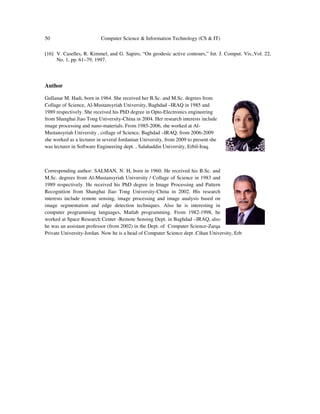 50 Computer Science & Information Technology (CS & IT)
[16] V. Caselles, R. Kimmel, and G. Sapiro, “On geodesic active contours,” Int. J. Comput. Vis.,Vol. 22,
No. 1, pp. 61–79, 1997.
Author
Gullanar M. Hadi, born in 1964. She received her B.Sc. and M.Sc. degrees from
Collage of Science, Al-Mustansyriah University, Baghdad –IRAQ in 1985 and
1989 respectively. She received his PhD degree in Opto-Electronics engineering
from Shanghai Jiao Tong University-China in 2004. Her research interests include
image processing and nano-materials. From 1985-2006, she worked at Al-
Mustansyriah University , collage of Science, Baghdad –IRAQ, from 2006-2009
she worked as a lecturer in several Jordanian University, from 2009 to present she
was lecturer in Software Engineering dept. , Salahaddin University, Erbil-Iraq.
Corresponding author: SALMAN, N. H, born in 1960. He received his B.Sc. and
M.Sc. degrees from Al-Mustansyriah University / Collage of Science in 1983 and
1989 respectively. He received his PhD degree in Image Processing and Pattern
Recognition from Shanghai Jiao Tong University-China in 2002. His research
interests include remote sensing, image processing and image analysis based on
image segmentation and edge detection techniques. Also he is interesting in
computer programming languages, Matlab programming. From 1982-1998, he
worked at Space Research Center -Remote Sensing Dept. in Baghdad –IRAQ, also
he was an assistant professor (from 2002) in the Dept. of Computer Science-Zarqa
Private University-Jordan. Now he is a head of Computer Science dept .Cihan University, Erb
 