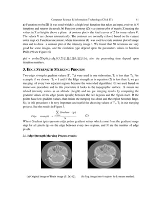Computer Science & Information Technology (CS & IT) 41
a) Function evolve2D () was used which is a high level function that takes an input, evolves it N
iterations and returns the result. b) Function contour (Z) is a contour plot of matrix Z treating the
values in Z as heights above a plane. A contour plot is the level curves of Z for some values V.
The values V are chosen automatically. The contours are normally colored based on the current
color map. c). Function imcontour; where imcontour (I) was used to create contour plot of image
data and to draw a contour plot of the intensity image I. We found that 50 iterations are very
good for some images, and the evolution type depend upon the parameters values in function
Phi[4][9]:see Figure (6)
phi = evolve2D(phi,dx,dy,0.5,25,[],[],0,[],0,[],[],1,b); also the processing time depend upon
iteration numbers.
3. EDGE STRENGTH MERGING PROCESS
Two edge strengths gradient values (T1, T2) were used in one subroutine, T1 is less than T2. For
example if we choose T1 = 1 and if the Edge strength as in equation (2) is less than 1, we get
merging of every two adjacent regions because the watershed algorithm [10] we used based on
immersion procedure and in this procedure it looks to the topographic surface. It means we
related intensity values as an altitude (height) and we got merging results by comparing the
gradient values of the edge points (pixels) between the two regions and the region itself. If the
points have low gradient values, that means the merging was done and the region becomes large.
So; in this procedure it is very important and useful the choosing values of T1, T2 in our merging
process. See the results in Figure 3.
N
pGradient
strengthEdge Edgep
∑∈
=
)(
(2)
Where Gradient (p) represents edge points gradient values which come from the gradient image
step for all pixels (p) on the edge between every two regions, and N are the number of edge
pixels.
3.1 Edge Strength Merging Process results
(a) Original image of Brain image (512x512). (b) Seg. image into 6 regions by k-means method.
 