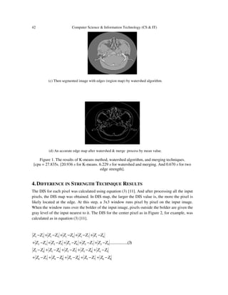 42 Computer Science & Information Technology (CS & IT)
(c) Then segmented image with edges (region map) by watershed algorithm.
(d) An accurate edge map after watershed & merge process by mean value.
Figure 1. The results of K-means method, watershed algorithm, and merging techniques.
[cpu = 27.835s. [20.936 s for K-means. 6.229 s for watershed and merging. And 0.670 s for two
edge strength].
4.DIFFERENCE IN STRENGTH TECHNIQUE RESULTS
The DIS for each pixel was calculated using equation (3) [11]. And after processing all the input
pixels, the DIS map was obtained. In DIS map, the larger the DIS value is, the more the pixel is
likely located at the edge. At this step, a 3x3 window runs pixel by pixel on the input image.
When the window runs over the bolder of the input image, pixels outside the bolder are given the
gray level of the input nearest to it. The DIS for the center pixel as in Figure 2, for example, was
calculated as in equation (3) [11].
)3(....................8272625242
8171615131
ZZZZZZZZZZ
ZZZZZZZZZZ
−+−+−+−+−+
−+−+−+−+−
8675658474
5483736343
ZZZZZZZZZZ
ZZZZZZZZZZ
−+−+−+−+−+
−+−+−+−+−
 
