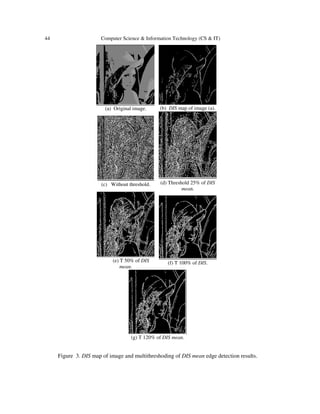 44 Computer Science & Information Technology (CS & IT)
(b) DIS map of image (a).(a) Original image.
(d) Threshold 25% of DIS
mean.
(c) Without threshold.
(f) T 100% of DIS.(e) T 50% of DIS
mean.
(g) T 120% of DIS mean.
Figure 3. DIS map of image and multithreshoding of DIS mean edge detection results.
 