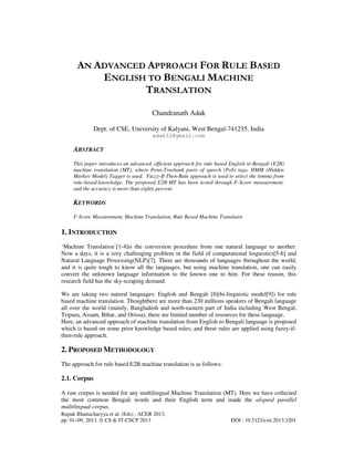 Rupak Bhattacharyya et al. (Eds) : ACER 2013,
pp. 01–09, 2013. © CS & IT-CSCP 2013 DOI : 10.5121/csit.2013.3201
AN ADVANCED APPROACH FOR RULE BASED
ENGLISH TO BENGALI MACHINE
TRANSLATION
Chandranath Adak
Dept. of CSE, University of Kalyani, West Bengal-741235, India
adak32@gmail.com
ABSTRACT
This paper introduces an advanced, efficient approach for rule based English to Bengali (E2B)
machine translation (MT), where Penn-Treebank parts of speech (PoS) tags, HMM (Hidden
Markov Model) Tagger is used. Fuzzy-If-Then-Rule approach is used to select the lemma from
rule-based-knowledge. The proposed E2B-MT has been tested through F-Score measurement,
and the accuracy is more than eighty percent.
KEYWORDS
F-Score Measurement, Machine Translation, Rule Based Machine Translator
1. INTRODUCTION
‘Machine Translation’[1-4]is the conversion procedure from one natural language to another.
Now a days, it is a very challenging problem in the field of computational linguistics[5-6] and
Natural Language Processing(NLP)[7]. There are thousands of languages throughout the world,
and it is quite tough to know all the languages, but using machine translation, one can easily
convert the unknown language information to the known one to him. For these reason, this
research field has the sky-scraping demand.
We are taking two natural languages: English and Bengali [8](bi-linguistic model[9]) for rule
based machine translation. Thoughthere are more than 230 millions speakers of Bengali language
all over the world (mainly, Bangladesh and north-eastern part of India including West Bengal,
Tripura, Assam, Bihar, and Orissa), there are limited number of resources for these language.
Here, an advanced approach of machine translation from English to Bengali language is proposed
which is based on some prior knowledge based rules; and these rules are applied using fuzzy-if-
then-rule approach.
2. PROPOSED METHODOLOGY
The approach for rule based E2B machine translation is as follows:
2.1. Corpus
A raw corpus is needed for any multilingual Machine Translation (MT). Here we have collected
the most common Bengali words and their English term and made the aligned parallel
multilingual corpus.
 