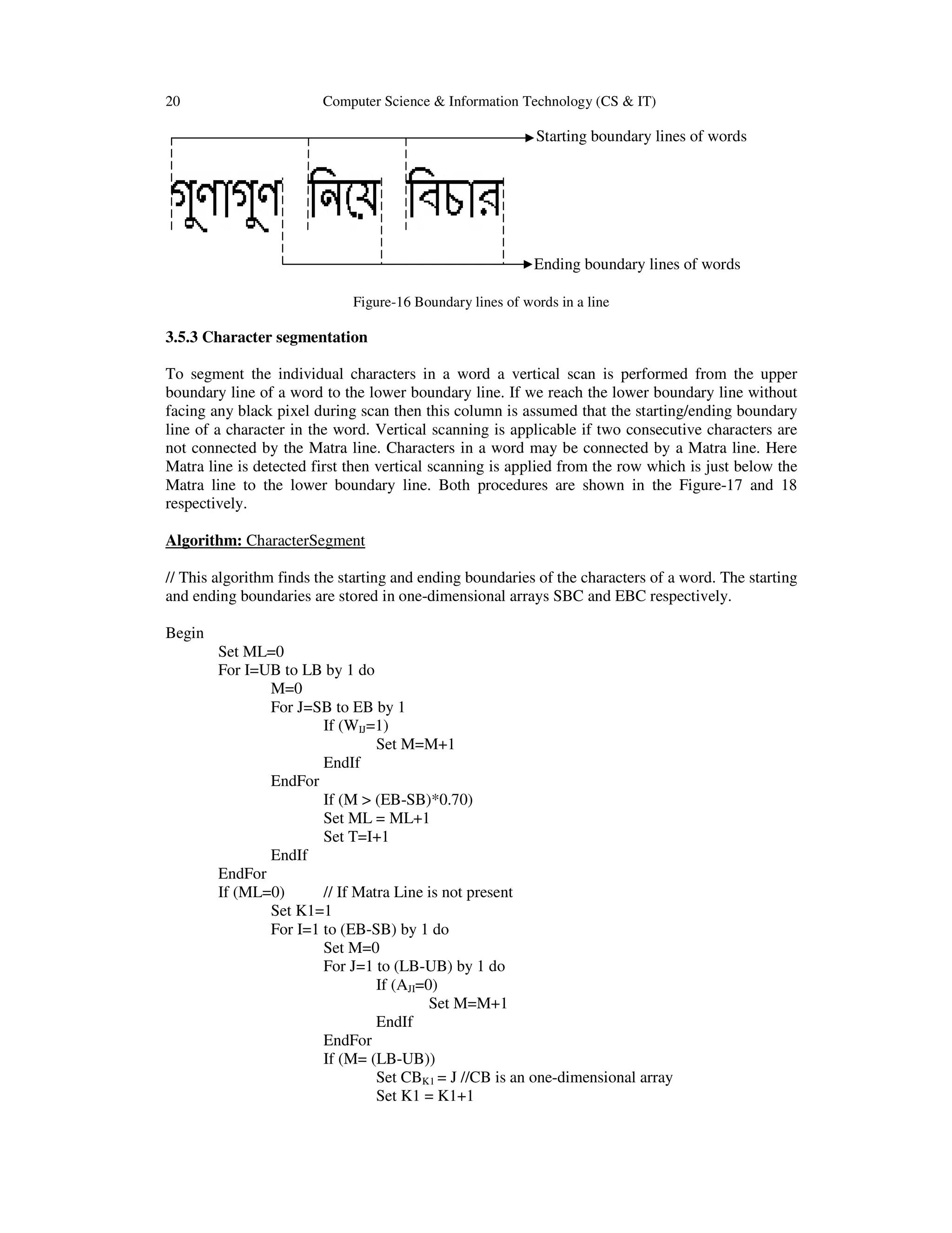 20 Computer Science & Information Technology (CS & IT)
Starting boundary lines of words
Ending boundary lines of words
Figure-16 Boundary lines of words in a line
3.5.3 Character segmentation
To segment the individual characters in a word a vertical scan is performed from the upper
boundary line of a word to the lower boundary line. If we reach the lower boundary line without
facing any black pixel during scan then this column is assumed that the starting/ending boundary
line of a character in the word. Vertical scanning is applicable if two consecutive characters are
not connected by the Matra line. Characters in a word may be connected by a Matra line. Here
Matra line is detected first then vertical scanning is applied from the row which is just below the
Matra line to the lower boundary line. Both procedures are shown in the Figure-17 and 18
respectively.
Algorithm: CharacterSegment
// This algorithm finds the starting and ending boundaries of the characters of a word. The starting
and ending boundaries are stored in one-dimensional arrays SBC and EBC respectively.
Begin
Set ML=0
For I=UB to LB by 1 do
M=0
For J=SB to EB by 1
If (WIJ=1)
Set M=M+1
EndIf
EndFor
If (M > (EB-SB)*0.70)
Set ML = ML+1
Set T=I+1
EndIf
EndFor
If (ML=0) // If Matra Line is not present
Set K1=1
For I=1 to (EB-SB) by 1 do
Set M=0
For J=1 to (LB-UB) by 1 do
If (AJI=0)
Set M=M+1
EndIf
EndFor
If (M= (LB-UB))
Set CBK1 = J //CB is an one-dimensional array
Set K1 = K1+1
 
