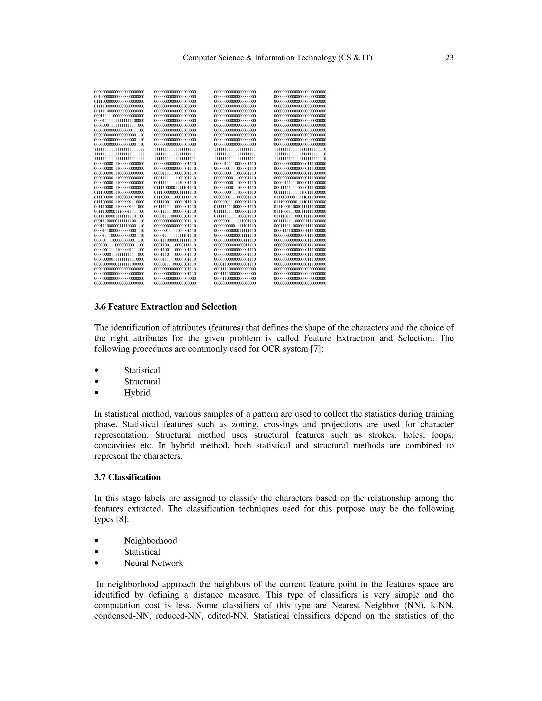 Computer Science & Information Technology (CS & IT) 23
000000000000000000000000 00000000000000000000 00000000000000000000 0000000000000000000000000
001000000000000000000000 00000000000000000000 00000000000000000000 0000000000000000000000000
011100000000000000000000 00000000000000000000 00000000000000000000 0000000000000000000000000
011110000000000000000000 00000000000000000000 00000000000000000000 0000000000000000000000000
001111000000000000000000 00000000000000000000 00000000000000000000 0000000000000000000000000
000111111000000000000000 00000000000000000000 00000000000000000000 0000000000000000000000000
000011111111111111100000 00000000000000000000 00000000000000000000 0000000000000000000000000
000000011111111111111000 00000000000000000000 00000000000000000000 0000000000000000000000000
000000000000000000111100 00000000000000000000 00000000000000000000 0000000000000000000000000
000000000000000000001110 00000000000000000000 00000000000000000000 0000000000000000000000000
000000000000000000001110 00000000000000000000 00000000000000000000 0000000000000000000000000
000000000000000000001110 00000000000000000000 00000000000000000000 0000000000000000000000000
111111111111111111111111 11111111111111111111 11111111111111111111 1111111111111111111111110
111111111111111111111111 11111111111111111111 11111111111111111111 1111111111111111111111110
111111111111111111111111 11111111111111111111 11111111111111111111 1111111111111111111111110
000000000111000000000000 00000000000000001110 00000111110000001110 0000000000000000111000000
000000000111000000000000 00000000000000001110 00000001111000001110 0000000000000000111000000
000000000111000000000000 00001111110000001110 00000000111000001110 0000000000000000111000000
000000000111000000000000 00011111111100001110 00000000011100001110 0000000000000000111000000
000000000111000000000000 00111111111110001110 00000000011100001110 0000011111100000111000000
000000000111000000000000 01111000001111101110 00000000011100001110 0001111111110000111000000
011100000111000000000000 01110000000011111110 00000000111100001110 0011111111111100111000000
011100000111000000100000 01110001110001111110 00000001111000001110 0111100000111110111000000
011100000111000001110000 01111001110000011110 00000011110000001110 0111000000011110111000000
001110000111000001111000 00111111110000001110 01111111100000001110 0111000110000111111000000
001110000011100011111100 00011111100000001110 01111111110000001110 0111001111000111111000000
001110000011111111101100 00001111000000001110 01111111111100001110 0111101111000011111000000
000111000001111111001110 00000000000000001110 00000001111111001110 0011111111000001111000000
000111000000111100001110 00000000000000001110 00000000001111101110 0001111110000001111000000
000011100000000000001110 00000011111100001110 00000000000011111110 0000111100000001111000000
000011110000000000001110 00001111111111101110 00000000000001111110 0000000000000000111000000
000001111000000000011110 00011100000011111110 00000000000000111110 0000000000000000111000000
000000111100000000011100 00011001110000111110 00000000000000011110 0000000000000000111000000
000000111111000001111100 00011001110000001110 00000000000000001110 0000000000000000111000000
000000001111111111111000 00011101110000001110 00000000000000001110 0000000000000000111000000
000000000111111111110000 00001111110000001110 00000000000000001110 0000000000000000111000000
000000000001111111000000 00000111100000001110 00001100000000001110 0000000000000000111000000
000000000000000000000000 00000000000000001110 00011110000000000000 0000000000000000000000000
000000000000000000000000 00000000000000001110 00011110000000000000 0000000000000000000000000
000000000000000000000000 00000000000000000000 00001100000000000000 0000000000000000000000000
000000000000000000000000 00000000000000000000 00000000000000000000 0000000000000000000000000
3.6 Feature Extraction and Selection
The identification of attributes (features) that defines the shape of the characters and the choice of
the right attributes for the given problem is called Feature Extraction and Selection. The
following procedures are commonly used for OCR system [7]:
• Statistical
• Structural
• Hybrid
In statistical method, various samples of a pattern are used to collect the statistics during training
phase. Statistical features such as zoning, crossings and projections are used for character
representation. Structural method uses structural features such as strokes, holes, loops,
concavities etc. In hybrid method, both statistical and structural methods are combined to
represent the characters.
3.7 Classification
In this stage labels are assigned to classify the characters based on the relationship among the
features extracted. The classification techniques used for this purpose may be the following
types [8]:
• Neighborhood
• Statistical
• Neural Network
In neighborhood approach the neighbors of the current feature point in the features space are
identified by defining a distance measure. This type of classifiers is very simple and the
computation cost is less. Some classifiers of this type are Nearest Neighbor (NN), k-NN,
condensed-NN, reduced-NN, edited-NN. Statistical classifiers depend on the statistics of the
 