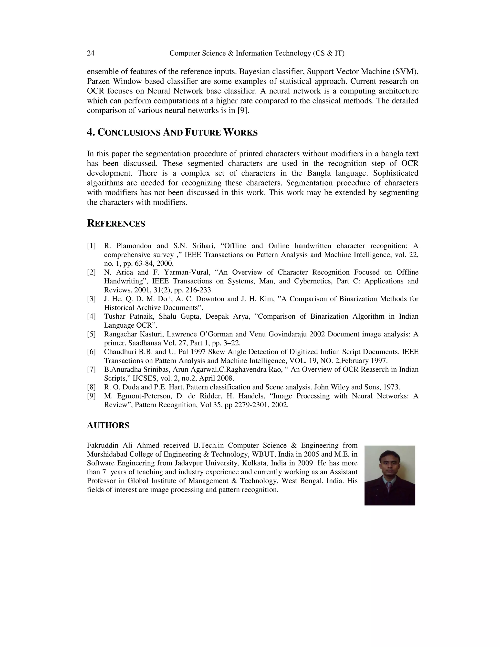 24 Computer Science & Information Technology (CS & IT)
ensemble of features of the reference inputs. Bayesian classifier, Support Vector Machine (SVM),
Parzen Window based classifier are some examples of statistical approach. Current research on
OCR focuses on Neural Network base classifier. A neural network is a computing architecture
which can perform computations at a higher rate compared to the classical methods. The detailed
comparison of various neural networks is in [9].
4. CONCLUSIONS AND FUTURE WORKS
In this paper the segmentation procedure of printed characters without modifiers in a bangla text
has been discussed. These segmented characters are used in the recognition step of OCR
development. There is a complex set of characters in the Bangla language. Sophisticated
algorithms are needed for recognizing these characters. Segmentation procedure of characters
with modifiers has not been discussed in this work. This work may be extended by segmenting
the characters with modifiers.
REFERENCES
[1] R. Plamondon and S.N. Srihari, “Offline and Online handwritten character recognition: A
comprehensive survey ,” IEEE Transactions on Pattern Analysis and Machine Intelligence, vol. 22,
no. 1, pp. 63-84, 2000.
[2] N. Arica and F. Yarman-Vural, “An Overview of Character Recognition Focused on Offline
Handwriting”, IEEE Transactions on Systems, Man, and Cybernetics, Part C: Applications and
Reviews, 2001, 31(2), pp. 216-233.
[3] J. He, Q. D. M. Do*, A. C. Downton and J. H. Kim, ”A Comparison of Binarization Methods for
Historical Archive Documents”.
[4] Tushar Patnaik, Shalu Gupta, Deepak Arya, ”Comparison of Binarization Algorithm in Indian
Language OCR”.
[5] Rangachar Kasturi, Lawrence O’Gorman and Venu Govindaraju 2002 Document image analysis: A
primer. Saadhanaa Vol. 27, Part 1, pp. 3–22.
[6] Chaudhuri B.B. and U. Pal 1997 Skew Angle Detection of Digitized Indian Script Documents. IEEE
Transactions on Pattern Analysis and Machine Intelligence, VOL. 19, NO. 2,February 1997.
[7] B.Anuradha Srinibas, Arun Agarwal,C.Raghavendra Rao, “ An Overview of OCR Reaserch in Indian
Scripts,” IJCSES, vol. 2, no.2, April 2008.
[8] R. O. Duda and P.E. Hart, Pattern classification and Scene analysis. John Wiley and Sons, 1973.
[9] M. Egmont-Peterson, D. de Ridder, H. Handels, “Image Processing with Neural Networks: A
Review”, Pattern Recognition, Vol 35, pp 2279-2301, 2002.
AUTHORS
Fakruddin Ali Ahmed received B.Tech.in Computer Science & Engineering from
Murshidabad College of Engineering & Technology, WBUT, India in 2005 and M.E. in
Software Engineering from Jadavpur University, Kolkata, India in 2009. He has more
than 7 years of teaching and industry experience and currently working as an Assistant
Professor in Global Institute of Management & Technology, West Bengal, India. His
fields of interest are image processing and pattern recognition.
 