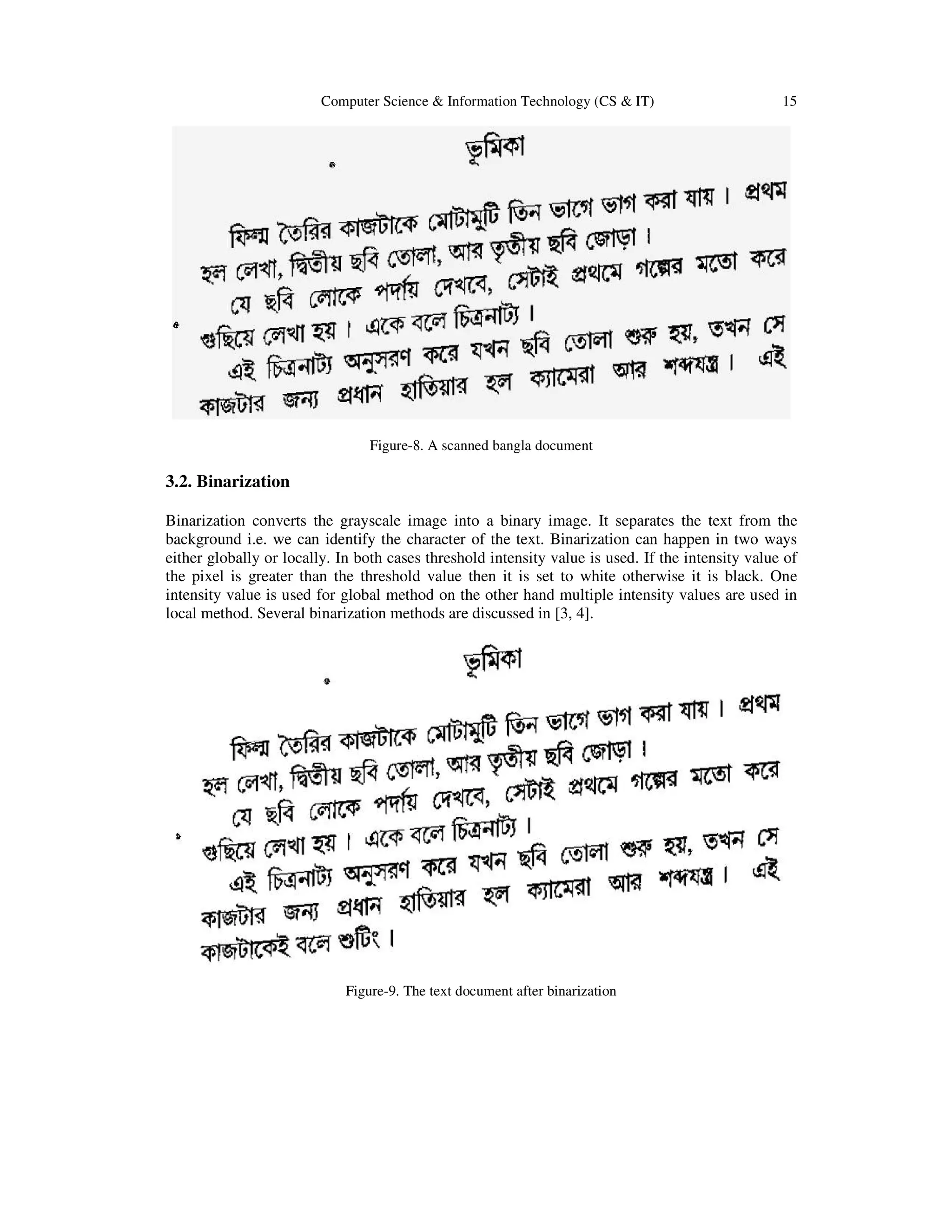 Computer Science & Information Technology (CS & IT) 15
Figure-8. A scanned bangla document
3.2. Binarization
Binarization converts the grayscale image into a binary image. It separates the text from the
background i.e. we can identify the character of the text. Binarization can happen in two ways
either globally or locally. In both cases threshold intensity value is used. If the intensity value of
the pixel is greater than the threshold value then it is set to white otherwise it is black. One
intensity value is used for global method on the other hand multiple intensity values are used in
local method. Several binarization methods are discussed in [3, 4].
Figure-9. The text document after binarization
 