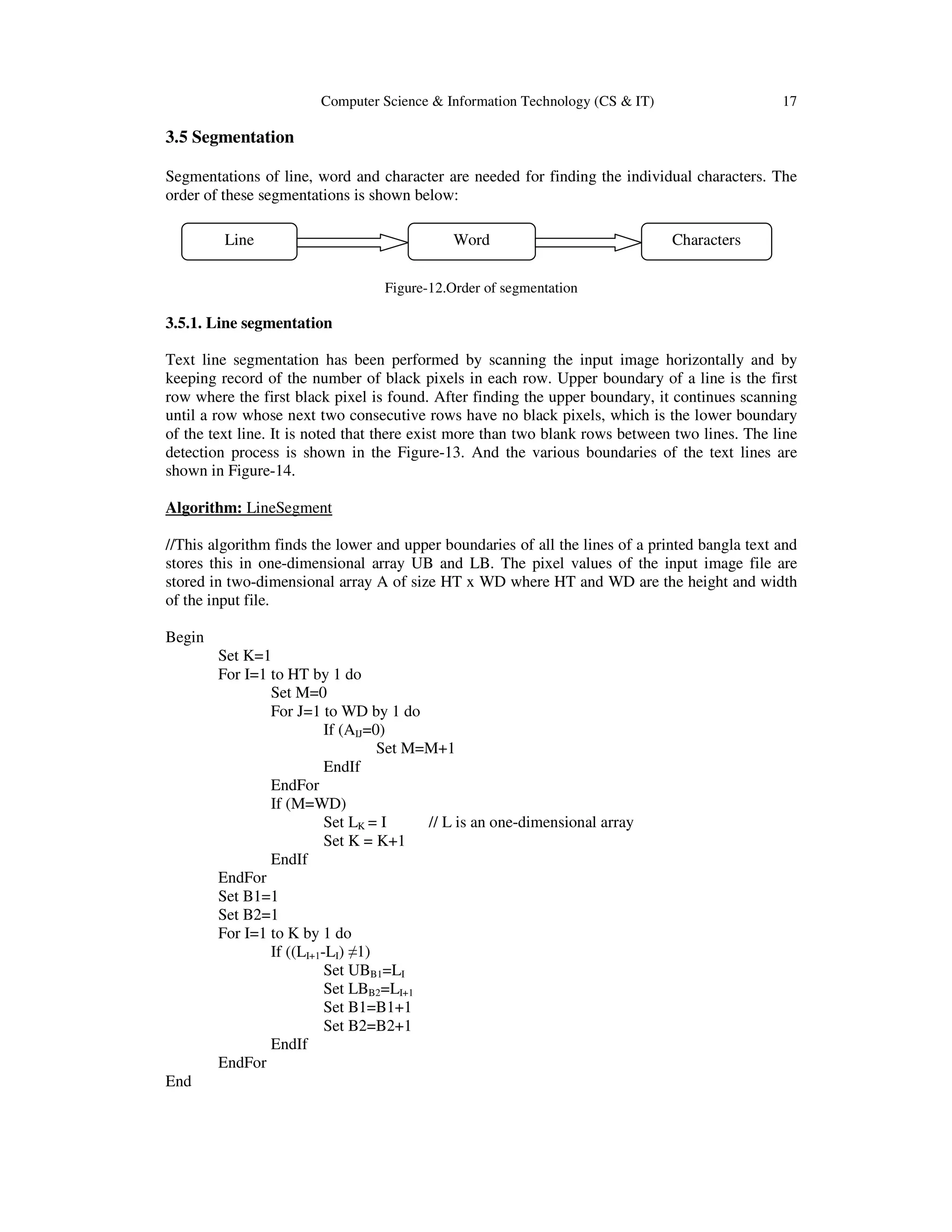 Computer Science & Information Technology (CS & IT) 17
3.5 Segmentation
Segmentations of line, word and character are needed for finding the individual characters. The
order of these segmentations is shown below:
Figure-12.Order of segmentation
3.5.1. Line segmentation
Text line segmentation has been performed by scanning the input image horizontally and by
keeping record of the number of black pixels in each row. Upper boundary of a line is the first
row where the first black pixel is found. After finding the upper boundary, it continues scanning
until a row whose next two consecutive rows have no black pixels, which is the lower boundary
of the text line. It is noted that there exist more than two blank rows between two lines. The line
detection process is shown in the Figure-13. And the various boundaries of the text lines are
shown in Figure-14.
Algorithm: LineSegment
//This algorithm finds the lower and upper boundaries of all the lines of a printed bangla text and
stores this in one-dimensional array UB and LB. The pixel values of the input image file are
stored in two-dimensional array A of size HT x WD where HT and WD are the height and width
of the input file.
Begin
Set K=1
For I=1 to HT by 1 do
Set M=0
For J=1 to WD by 1 do
If (AIJ=0)
Set M=M+1
EndIf
EndFor
If (M=WD)
Set LK = I // L is an one-dimensional array
Set K = K+1
EndIf
EndFor
Set B1=1
Set B2=1
For I=1 to K by 1 do
If ((LI+1-LI) ≠1)
Set UBB1=LI
Set LBB2=LI+1
Set B1=B1+1
Set B2=B2+1
EndIf
EndFor
End
Line Word Characters
 