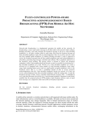 Rupak Bhattacharyya et al. (Eds) : ACER 2013,
pp. 25–32, 2013. © CS & IT-CSCP 2013 DOI : 10.5121/csit.2013.3203
FUZZY-CONTROLLED POWER-AWARE
PROACTIVE-ACKNOWLEDGEMENT BASED
BROADCASTING (FP2
B) FOR MOBILE AD HOC
NETWORKS
Anuradha Banerjee
Department of Computer Applications, Kalyani Govt. Engineering College,
West Bengal, India
anuradha79bn@gmail.com
ABSTRACT
Network-wide broadcasting is a fundamental operation for mobile ad hoc networks. In
broadcasting, a source node sends a message to all other nodes in the network. Under ordinary
flooding procedure, each node transmits the broadcast message to all of its 1-hop downlink
neighbours, i.e. all nodes residing within its radio-range. Receiving the broadcast message all
those downlink neighbours reply with an acknowledgement. Since in an ad hoc network a node
may have multiple uplink neighbours, in ordinary flooding procedure, a node is supposed to
receive the broadcast message from all those uplink neighbours and send acknowledgement to
all of them, generating huge message contention and collision. This is popularly referred to as
the broadcast storm problem. The present article is focused to remove the broadcast
redundancy within 2-hop neighbourhood and beyond, as much as possible by prioritizing the 1-
hop downlink neighbours of a node. Priority of a 1-hop downlink neighbour of a node ni
increases if it is equipped with a large number of 1-hop downlink neighbours, large radio-
range, high remaining battery power and very small number of uplink neighbours closer to the
broadcast source than ni. ni waits a predefined amount of time to receive proactive
acknowledgements from the 1-hop downlink neighbours having less priority. If it does not
receive acknowledgement from those downlink neighbours within the waiting time, it sends the
broadcast message to them. A fuzzy controller named Priority Assignor (PA) is embedded in
every node that determines the priority of a 1-hop downlink neighbour. Simulation results firmly
establish that the proposed protocol FP2
B produces high broadcast delivery ratio at much
lesser message cost, compared to other state-of-the-art broadcast algorithms.
KEYWORDS
Ad hoc network, broadcast redundancy, flooding, priority assignor, proactive
acknowledgement.
1. INTRODUCTION
A mobile ad hoc network is a wireless network that is self-organized with many mobile nodes. No
static infrastructure such as a wired backbone is available. All nodes are free to move around and
the network topology may change frequently. Due to limited transmission range of wireless
network interface, nodes are required to forward messages for those located outside the radio
coverage, thereby forming a multi-hop network. Possible applications include emergency rescue
in disaster situations, communication between mobile robots, exchanging information in the
 