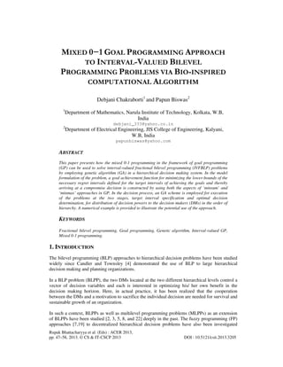 Rupak Bhattacharyya et al. (Eds) : ACER 2013,
pp. 47–58, 2013. © CS & IT-CSCP 2013 DOI : 10.5121/csit.2013.3205
MIXED 0−1 GOAL PROGRAMMING APPROACH
TO INTERVAL-VALUED BILEVEL
PROGRAMMING PROBLEMS VIA BIO-INSPIRED
COMPUTATIONAL ALGORITHM
Debjani Chakraborti1
and Papun Biswas2
1
Department of Mathematics, Narula Institute of Technology, Kolkata, W.B,
India
debjani_333@yahoo.co.in
2
Department of Electrical Engineering, JIS College of Engineering, Kalyani,
W.B, India
papunbiswas@yahoo.com
ABSTRACT
This paper presents how the mixed 0-1 programming in the framework of goal programming
(GP) can be used to solve interval-valued fractional bilevel programming (IVFBLP) problems
by employing genetic algorithm (GA) in a hierarchical decision making system. In the model
formulation of the problem, a goal achievement function for minimizing the lower-bounds of the
necessary regret intervals defined for the target intervals of achieving the goals and thereby
arriving at a compromise decision is constructed by using both the aspects of ‘minsum’ and
‘minmax’ approaches in GP. In the decision process, an GA scheme is employed for execution
of the problems at the two stages, target interval specification and optimal decision
determination, for distribution of decision powers to the decision makers (DMs) in the order of
hierarchy. A numerical example is provided to illustrate the potential use of the approach.
KEYWORDS
Fractional bilevel programming, Goal programming, Genetic algorithm, Interval-valued GP,
Mixed 0-1 programming.
1. INTRODUCTION
The bilevel programming (BLP) approaches to hierarchical decision problems have been studied
widely since Candler and Townsley [4] demonstrated the use of BLP to large hierarchical
decision making and planning organizations.
In a BLP problem (BLPP), the two DMs located at the two different hierarchical levels control a
vector of decision variables and each is interested in optimizing his/ her own benefit in the
decision making horizon. Here, in actual practice, it has been realized that the cooperation
between the DMs and a motivation to sacrifice the individual decision are needed for survival and
sustainable growth of an organization.
In such a context, BLPPs as well as multilevel programming problems (MLPPs) as an extension
of BLPPs have been studied [2, 3, 5, 8, and 22] deeply in the past. The fuzzy programming (FP)
approaches [7,19] to decentralized hierarchical decision problems have also been investigated
 