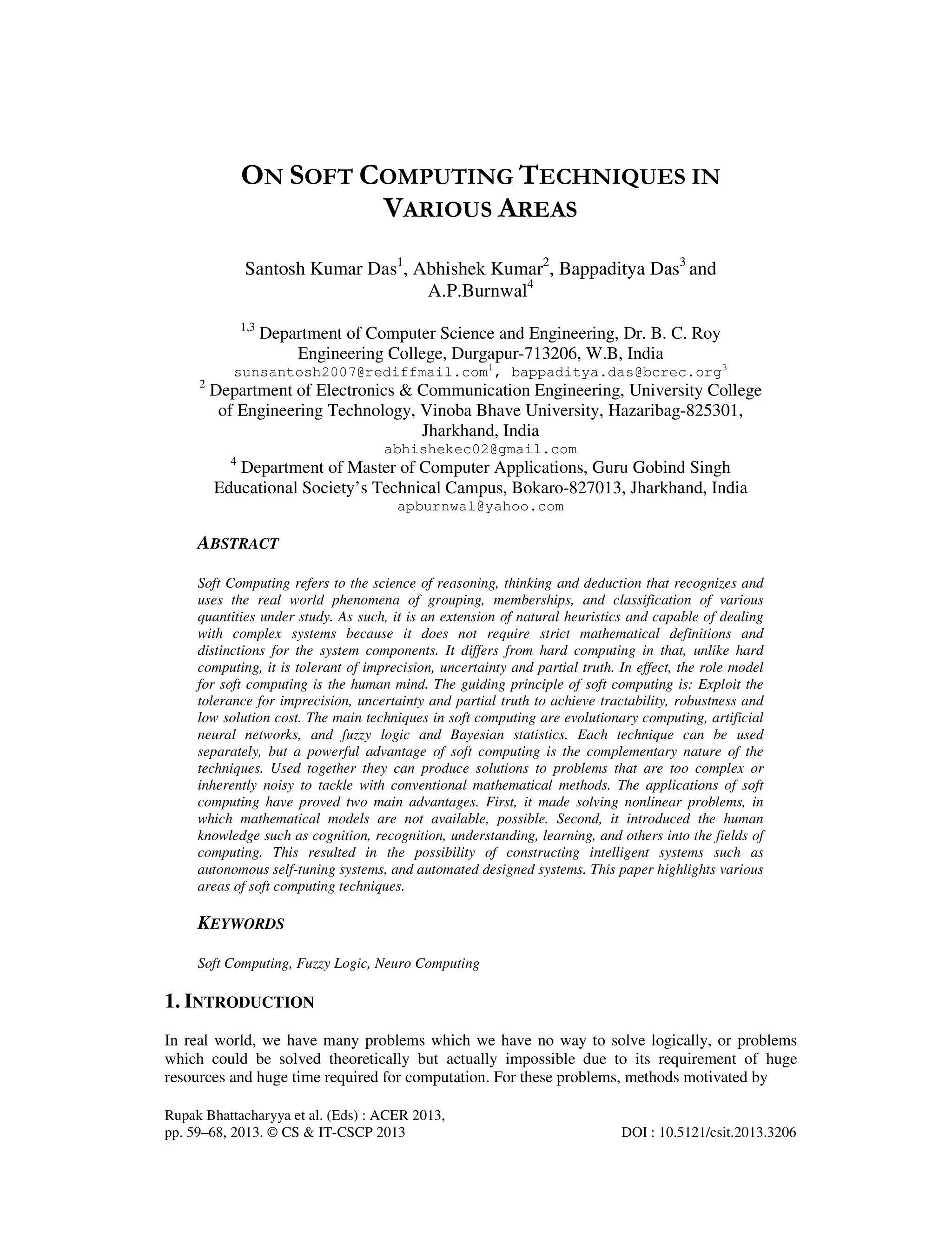 Rupak Bhattacharyya et al. (Eds) : ACER 2013,
pp. 59–68, 2013. © CS & IT-CSCP 2013 DOI : 10.5121/csit.2013.3206
ON SOFT COMPUTING TECHNIQUES IN
VARIOUS AREAS
Santosh Kumar Das1
, Abhishek Kumar2
, Bappaditya Das3
and
A.P.Burnwal4
1,3
Department of Computer Science and Engineering, Dr. B. C. Roy
Engineering College, Durgapur-713206, W.B, India
sunsantosh2007@rediffmail.com1
, bappaditya.das@bcrec.org3
2
Department of Electronics & Communication Engineering, University College
of Engineering Technology, Vinoba Bhave University, Hazaribag-825301,
Jharkhand, India
abhishekec02@gmail.com
4
Department of Master of Computer Applications, Guru Gobind Singh
Educational Society’s Technical Campus, Bokaro-827013, Jharkhand, India
apburnwal@yahoo.com
ABSTRACT
Soft Computing refers to the science of reasoning, thinking and deduction that recognizes and
uses the real world phenomena of grouping, memberships, and classification of various
quantities under study. As such, it is an extension of natural heuristics and capable of dealing
with complex systems because it does not require strict mathematical definitions and
distinctions for the system components. It differs from hard computing in that, unlike hard
computing, it is tolerant of imprecision, uncertainty and partial truth. In effect, the role model
for soft computing is the human mind. The guiding principle of soft computing is: Exploit the
tolerance for imprecision, uncertainty and partial truth to achieve tractability, robustness and
low solution cost. The main techniques in soft computing are evolutionary computing, artificial
neural networks, and fuzzy logic and Bayesian statistics. Each technique can be used
separately, but a powerful advantage of soft computing is the complementary nature of the
techniques. Used together they can produce solutions to problems that are too complex or
inherently noisy to tackle with conventional mathematical methods. The applications of soft
computing have proved two main advantages. First, it made solving nonlinear problems, in
which mathematical models are not available, possible. Second, it introduced the human
knowledge such as cognition, recognition, understanding, learning, and others into the fields of
computing. This resulted in the possibility of constructing intelligent systems such as
autonomous self-tuning systems, and automated designed systems. This paper highlights various
areas of soft computing techniques.
KEYWORDS
Soft Computing, Fuzzy Logic, Neuro Computing
1. INTRODUCTION
In real world, we have many problems which we have no way to solve logically, or problems
which could be solved theoretically but actually impossible due to its requirement of huge
resources and huge time required for computation. For these problems, methods motivated by
 
