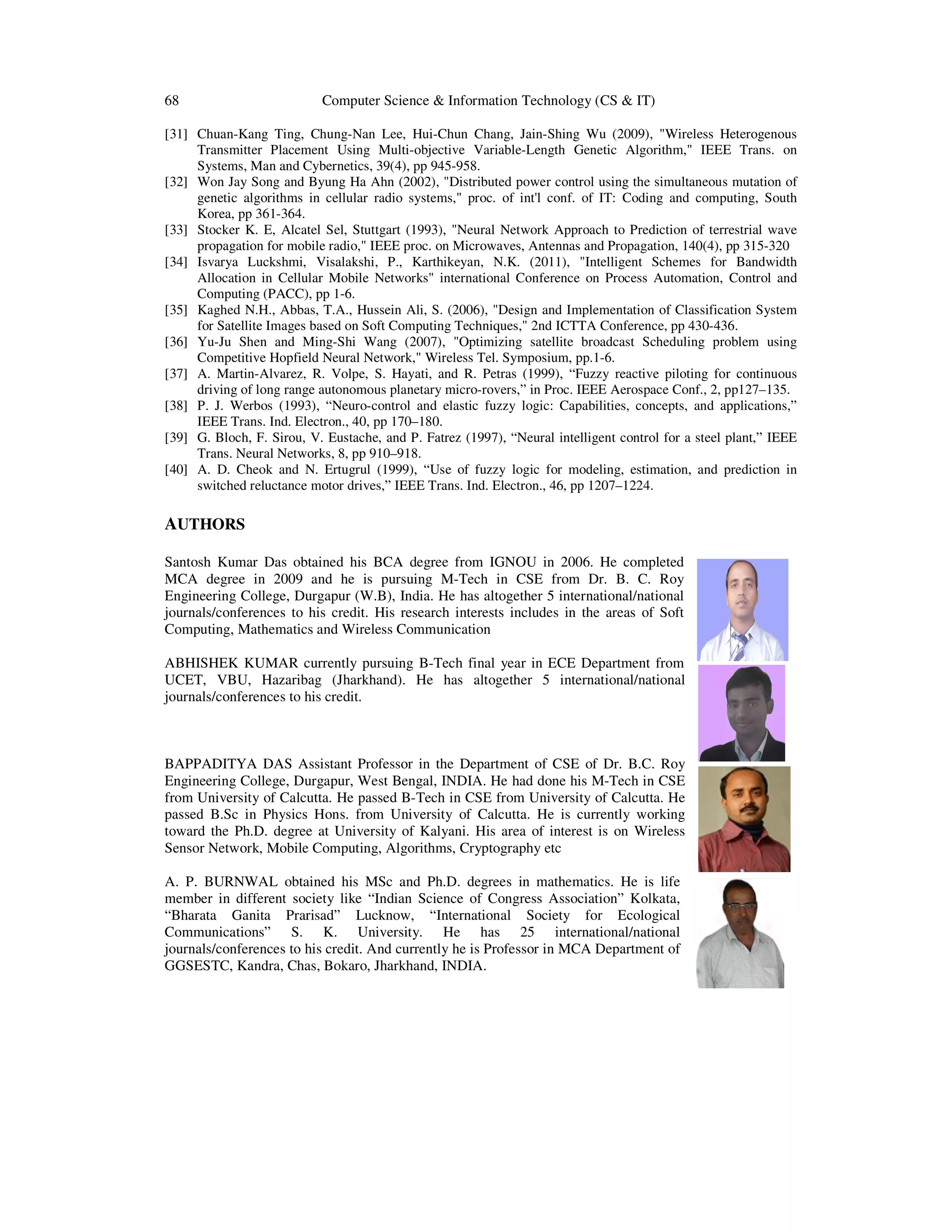 68 Computer Science & Information Technology (CS & IT)
[31] Chuan-Kang Ting, Chung-Nan Lee, Hui-Chun Chang, Jain-Shing Wu (2009), "Wireless Heterogenous
Transmitter Placement Using Multi-objective Variable-Length Genetic Algorithm," IEEE Trans. on
Systems, Man and Cybernetics, 39(4), pp 945-958.
[32] Won Jay Song and Byung Ha Ahn (2002), "Distributed power control using the simultaneous mutation of
genetic algorithms in cellular radio systems," proc. of int'l conf. of IT: Coding and computing, South
Korea, pp 361-364.
[33] Stocker K. E, Alcatel Sel, Stuttgart (1993), "Neural Network Approach to Prediction of terrestrial wave
propagation for mobile radio," IEEE proc. on Microwaves, Antennas and Propagation, 140(4), pp 315-320
[34] Isvarya Luckshmi, Visalakshi, P., Karthikeyan, N.K. (2011), "Intelligent Schemes for Bandwidth
Allocation in Cellular Mobile Networks" international Conference on Process Automation, Control and
Computing (PACC), pp 1-6.
[35] Kaghed N.H., Abbas, T.A., Hussein Ali, S. (2006), "Design and Implementation of Classification System
for Satellite Images based on Soft Computing Techniques," 2nd ICTTA Conference, pp 430-436.
[36] Yu-Ju Shen and Ming-Shi Wang (2007), "Optimizing satellite broadcast Scheduling problem using
Competitive Hopfield Neural Network," Wireless Tel. Symposium, pp.1-6.
[37] A. Martin-Alvarez, R. Volpe, S. Hayati, and R. Petras (1999), “Fuzzy reactive piloting for continuous
driving of long range autonomous planetary micro-rovers,” in Proc. IEEE Aerospace Conf., 2, pp127–135.
[38] P. J. Werbos (1993), “Neuro-control and elastic fuzzy logic: Capabilities, concepts, and applications,”
IEEE Trans. Ind. Electron., 40, pp 170–180.
[39] G. Bloch, F. Sirou, V. Eustache, and P. Fatrez (1997), “Neural intelligent control for a steel plant,” IEEE
Trans. Neural Networks, 8, pp 910–918.
[40] A. D. Cheok and N. Ertugrul (1999), “Use of fuzzy logic for modeling, estimation, and prediction in
switched reluctance motor drives,” IEEE Trans. Ind. Electron., 46, pp 1207–1224.
AUTHORS
Santosh Kumar Das obtained his BCA degree from IGNOU in 2006. He completed
MCA degree in 2009 and he is pursuing M-Tech in CSE from Dr. B. C. Roy
Engineering College, Durgapur (W.B), India. He has altogether 5 international/national
journals/conferences to his credit. His research interests includes in the areas of Soft
Computing, Mathematics and Wireless Communication
ABHISHEK KUMAR currently pursuing B-Tech final year in ECE Department from
UCET, VBU, Hazaribag (Jharkhand). He has altogether 5 international/national
journals/conferences to his credit.
BAPPADITYA DAS Assistant Professor in the Department of CSE of Dr. B.C. Roy
Engineering College, Durgapur, West Bengal, INDIA. He had done his M-Tech in CSE
from University of Calcutta. He passed B-Tech in CSE from University of Calcutta. He
passed B.Sc in Physics Hons. from University of Calcutta. He is currently working
toward the Ph.D. degree at University of Kalyani. His area of interest is on Wireless
Sensor Network, Mobile Computing, Algorithms, Cryptography etc
A. P. BURNWAL obtained his MSc and Ph.D. degrees in mathematics. He is life
member in different society like “Indian Science of Congress Association” Kolkata,
“Bharata Ganita Prarisad” Lucknow, “International Society for Ecological
Communications” S. K. University. He has 25 international/national
journals/conferences to his credit. And currently he is Professor in MCA Department of
GGSESTC, Kandra, Chas, Bokaro, Jharkhand, INDIA.
 