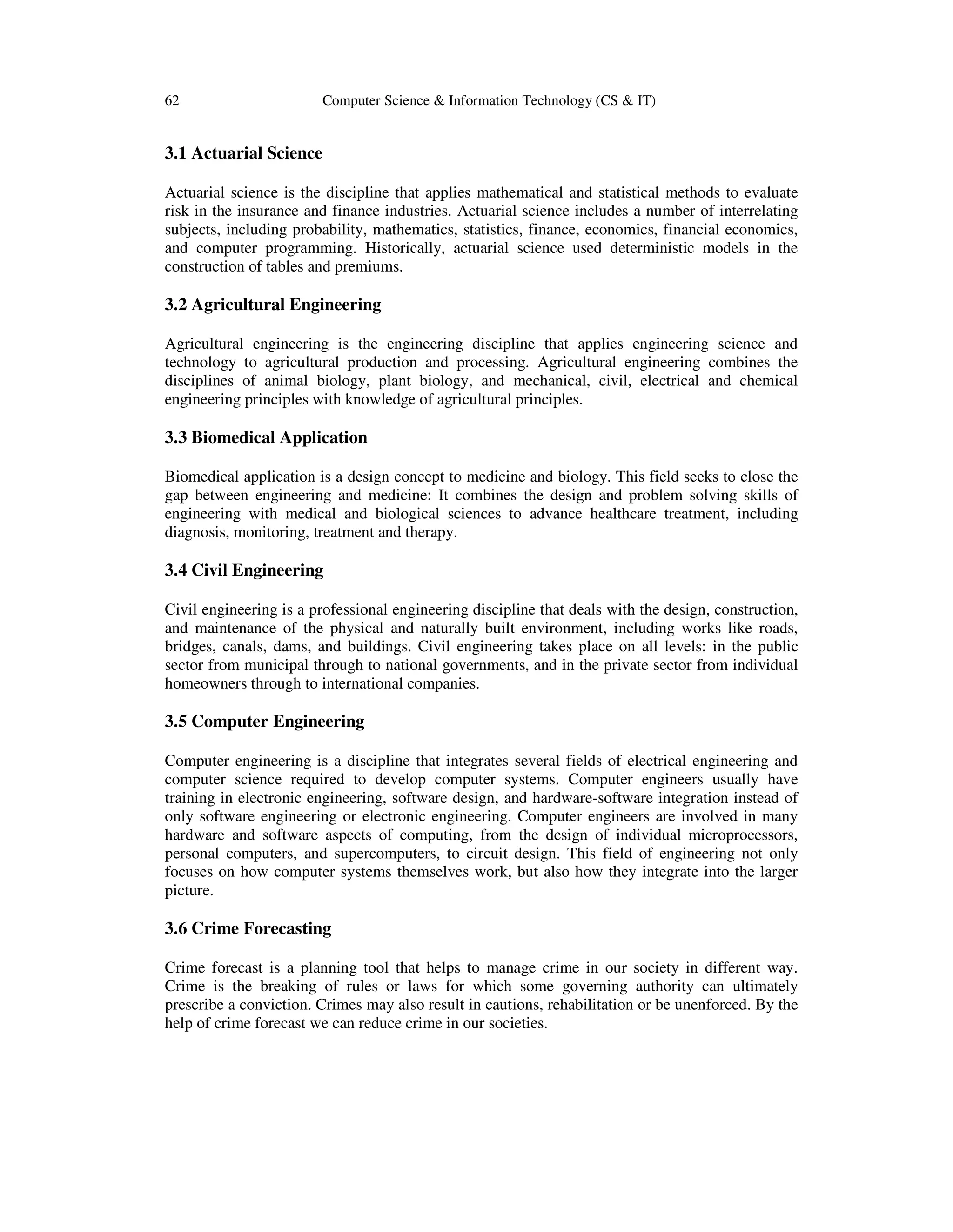 62 Computer Science & Information Technology (CS & IT)
3.1 Actuarial Science
Actuarial science is the discipline that applies mathematical and statistical methods to evaluate
risk in the insurance and finance industries. Actuarial science includes a number of interrelating
subjects, including probability, mathematics, statistics, finance, economics, financial economics,
and computer programming. Historically, actuarial science used deterministic models in the
construction of tables and premiums.
3.2 Agricultural Engineering
Agricultural engineering is the engineering discipline that applies engineering science and
technology to agricultural production and processing. Agricultural engineering combines the
disciplines of animal biology, plant biology, and mechanical, civil, electrical and chemical
engineering principles with knowledge of agricultural principles.
3.3 Biomedical Application
Biomedical application is a design concept to medicine and biology. This field seeks to close the
gap between engineering and medicine: It combines the design and problem solving skills of
engineering with medical and biological sciences to advance healthcare treatment, including
diagnosis, monitoring, treatment and therapy.
3.4 Civil Engineering
Civil engineering is a professional engineering discipline that deals with the design, construction,
and maintenance of the physical and naturally built environment, including works like roads,
bridges, canals, dams, and buildings. Civil engineering takes place on all levels: in the public
sector from municipal through to national governments, and in the private sector from individual
homeowners through to international companies.
3.5 Computer Engineering
Computer engineering is a discipline that integrates several fields of electrical engineering and
computer science required to develop computer systems. Computer engineers usually have
training in electronic engineering, software design, and hardware-software integration instead of
only software engineering or electronic engineering. Computer engineers are involved in many
hardware and software aspects of computing, from the design of individual microprocessors,
personal computers, and supercomputers, to circuit design. This field of engineering not only
focuses on how computer systems themselves work, but also how they integrate into the larger
picture.
3.6 Crime Forecasting
Crime forecast is a planning tool that helps to manage crime in our society in different way.
Crime is the breaking of rules or laws for which some governing authority can ultimately
prescribe a conviction. Crimes may also result in cautions, rehabilitation or be unenforced. By the
help of crime forecast we can reduce crime in our societies.
 