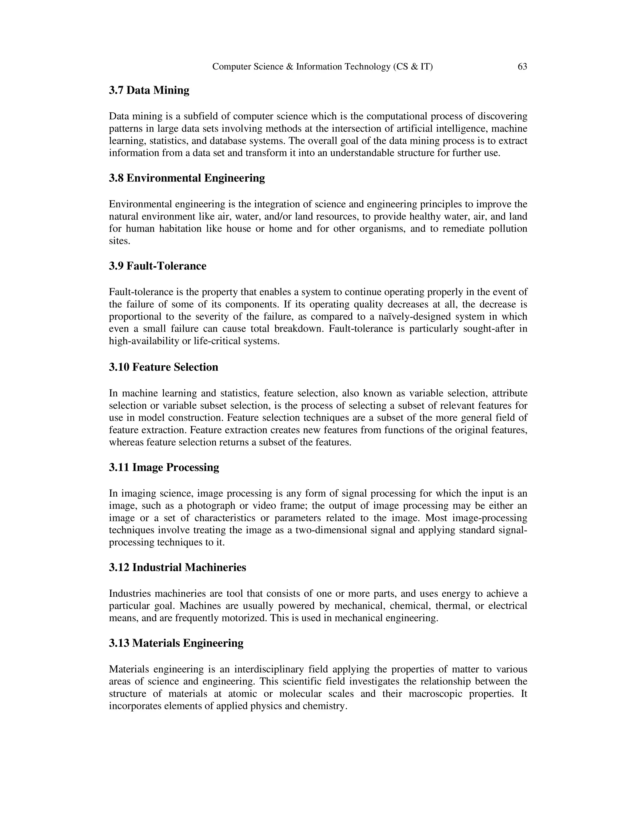 Computer Science & Information Technology (CS & IT) 63
3.7 Data Mining
Data mining is a subfield of computer science which is the computational process of discovering
patterns in large data sets involving methods at the intersection of artificial intelligence, machine
learning, statistics, and database systems. The overall goal of the data mining process is to extract
information from a data set and transform it into an understandable structure for further use.
3.8 Environmental Engineering
Environmental engineering is the integration of science and engineering principles to improve the
natural environment like air, water, and/or land resources, to provide healthy water, air, and land
for human habitation like house or home and for other organisms, and to remediate pollution
sites.
3.9 Fault-Tolerance
Fault-tolerance is the property that enables a system to continue operating properly in the event of
the failure of some of its components. If its operating quality decreases at all, the decrease is
proportional to the severity of the failure, as compared to a naïvely-designed system in which
even a small failure can cause total breakdown. Fault-tolerance is particularly sought-after in
high-availability or life-critical systems.
3.10 Feature Selection
In machine learning and statistics, feature selection, also known as variable selection, attribute
selection or variable subset selection, is the process of selecting a subset of relevant features for
use in model construction. Feature selection techniques are a subset of the more general field of
feature extraction. Feature extraction creates new features from functions of the original features,
whereas feature selection returns a subset of the features.
3.11 Image Processing
In imaging science, image processing is any form of signal processing for which the input is an
image, such as a photograph or video frame; the output of image processing may be either an
image or a set of characteristics or parameters related to the image. Most image-processing
techniques involve treating the image as a two-dimensional signal and applying standard signal-
processing techniques to it.
3.12 Industrial Machineries
Industries machineries are tool that consists of one or more parts, and uses energy to achieve a
particular goal. Machines are usually powered by mechanical, chemical, thermal, or electrical
means, and are frequently motorized. This is used in mechanical engineering.
3.13 Materials Engineering
Materials engineering is an interdisciplinary field applying the properties of matter to various
areas of science and engineering. This scientific field investigates the relationship between the
structure of materials at atomic or molecular scales and their macroscopic properties. It
incorporates elements of applied physics and chemistry.
 