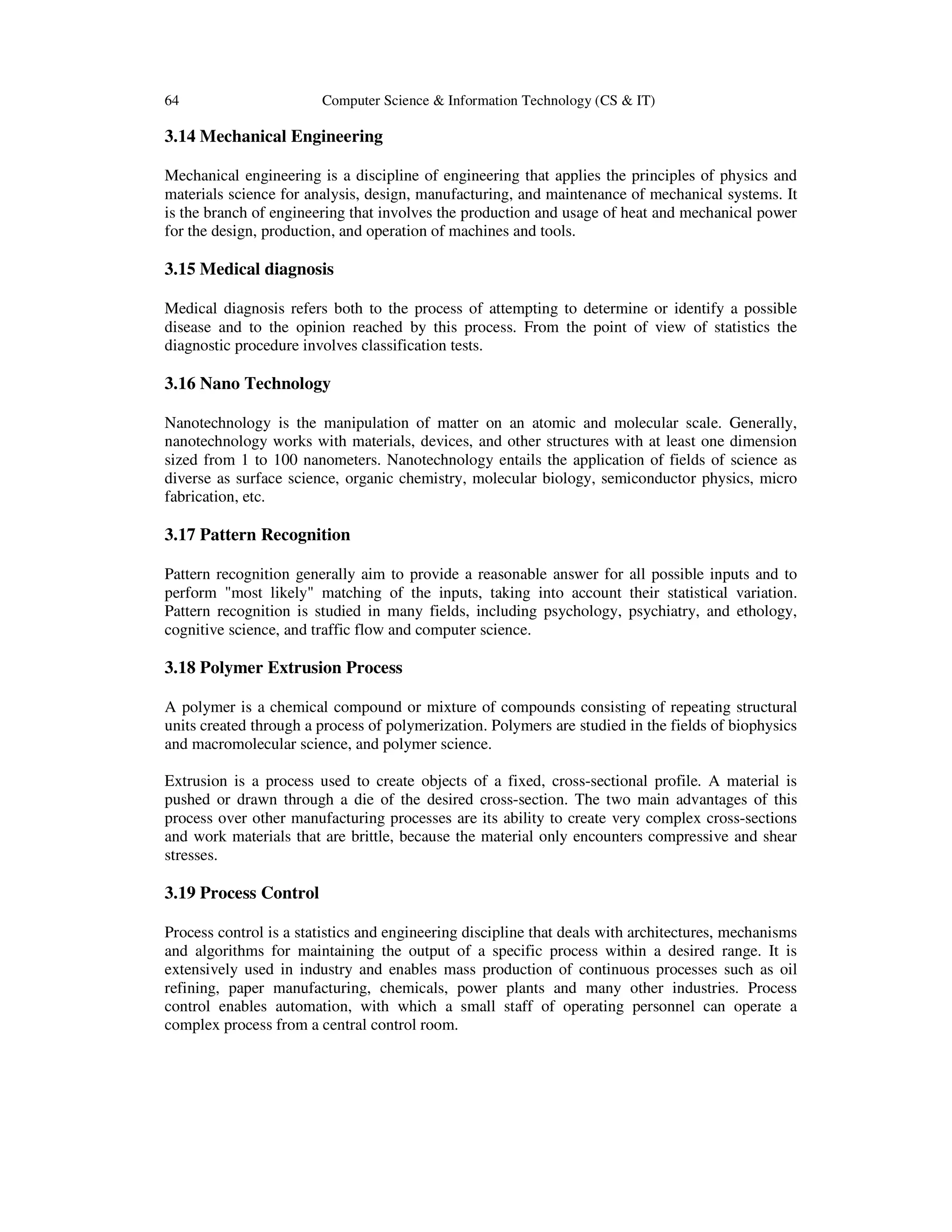 64 Computer Science & Information Technology (CS & IT)
3.14 Mechanical Engineering
Mechanical engineering is a discipline of engineering that applies the principles of physics and
materials science for analysis, design, manufacturing, and maintenance of mechanical systems. It
is the branch of engineering that involves the production and usage of heat and mechanical power
for the design, production, and operation of machines and tools.
3.15 Medical diagnosis
Medical diagnosis refers both to the process of attempting to determine or identify a possible
disease and to the opinion reached by this process. From the point of view of statistics the
diagnostic procedure involves classification tests.
3.16 Nano Technology
Nanotechnology is the manipulation of matter on an atomic and molecular scale. Generally,
nanotechnology works with materials, devices, and other structures with at least one dimension
sized from 1 to 100 nanometers. Nanotechnology entails the application of fields of science as
diverse as surface science, organic chemistry, molecular biology, semiconductor physics, micro
fabrication, etc.
3.17 Pattern Recognition
Pattern recognition generally aim to provide a reasonable answer for all possible inputs and to
perform "most likely" matching of the inputs, taking into account their statistical variation.
Pattern recognition is studied in many fields, including psychology, psychiatry, and ethology,
cognitive science, and traffic flow and computer science.
3.18 Polymer Extrusion Process
A polymer is a chemical compound or mixture of compounds consisting of repeating structural
units created through a process of polymerization. Polymers are studied in the fields of biophysics
and macromolecular science, and polymer science.
Extrusion is a process used to create objects of a fixed, cross-sectional profile. A material is
pushed or drawn through a die of the desired cross-section. The two main advantages of this
process over other manufacturing processes are its ability to create very complex cross-sections
and work materials that are brittle, because the material only encounters compressive and shear
stresses.
3.19 Process Control
Process control is a statistics and engineering discipline that deals with architectures, mechanisms
and algorithms for maintaining the output of a specific process within a desired range. It is
extensively used in industry and enables mass production of continuous processes such as oil
refining, paper manufacturing, chemicals, power plants and many other industries. Process
control enables automation, with which a small staff of operating personnel can operate a
complex process from a central control room.
 