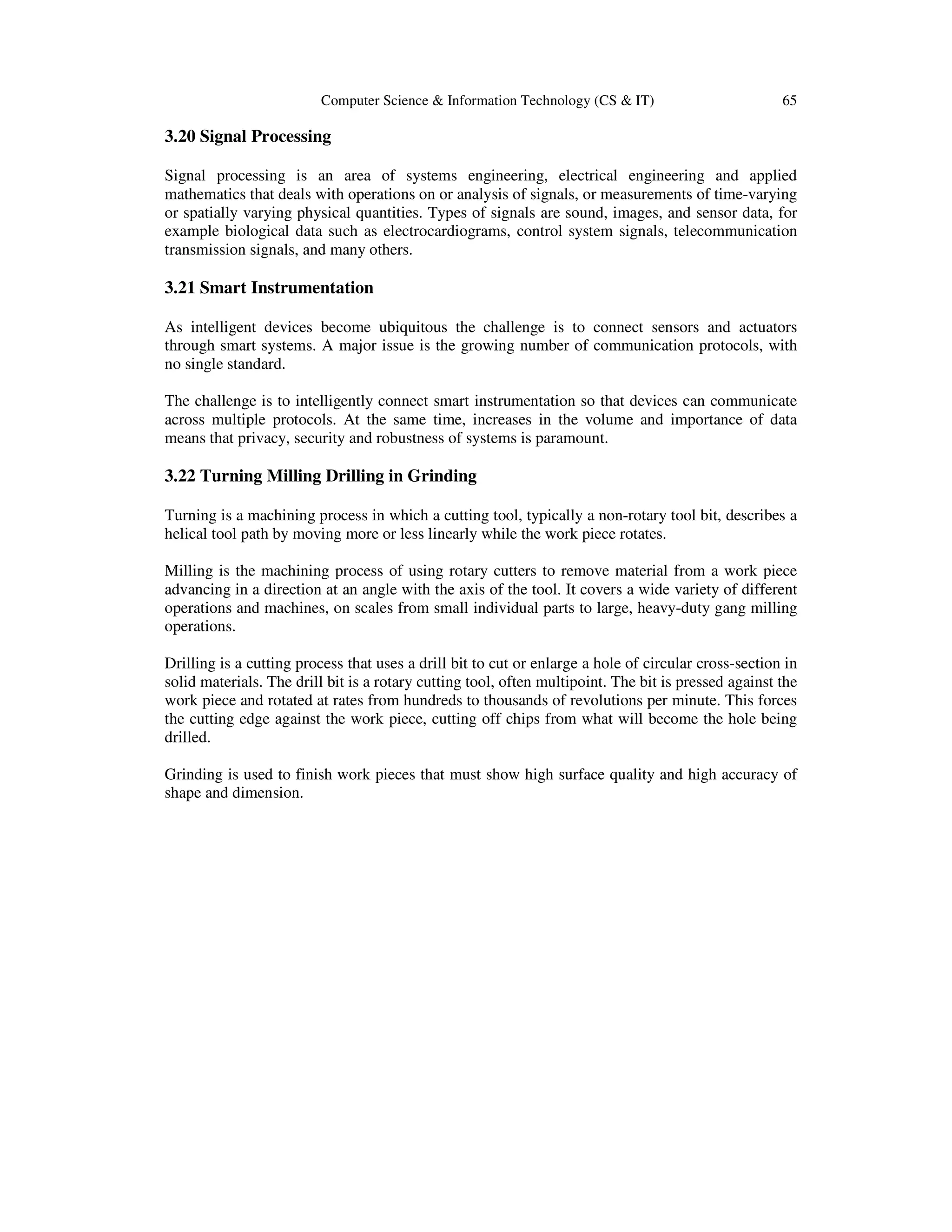 Computer Science & Information Technology (CS & IT) 65
3.20 Signal Processing
Signal processing is an area of systems engineering, electrical engineering and applied
mathematics that deals with operations on or analysis of signals, or measurements of time-varying
or spatially varying physical quantities. Types of signals are sound, images, and sensor data, for
example biological data such as electrocardiograms, control system signals, telecommunication
transmission signals, and many others.
3.21 Smart Instrumentation
As intelligent devices become ubiquitous the challenge is to connect sensors and actuators
through smart systems. A major issue is the growing number of communication protocols, with
no single standard.
The challenge is to intelligently connect smart instrumentation so that devices can communicate
across multiple protocols. At the same time, increases in the volume and importance of data
means that privacy, security and robustness of systems is paramount.
3.22 Turning Milling Drilling in Grinding
Turning is a machining process in which a cutting tool, typically a non-rotary tool bit, describes a
helical tool path by moving more or less linearly while the work piece rotates.
Milling is the machining process of using rotary cutters to remove material from a work piece
advancing in a direction at an angle with the axis of the tool. It covers a wide variety of different
operations and machines, on scales from small individual parts to large, heavy-duty gang milling
operations.
Drilling is a cutting process that uses a drill bit to cut or enlarge a hole of circular cross-section in
solid materials. The drill bit is a rotary cutting tool, often multipoint. The bit is pressed against the
work piece and rotated at rates from hundreds to thousands of revolutions per minute. This forces
the cutting edge against the work piece, cutting off chips from what will become the hole being
drilled.
Grinding is used to finish work pieces that must show high surface quality and high accuracy of
shape and dimension.
 