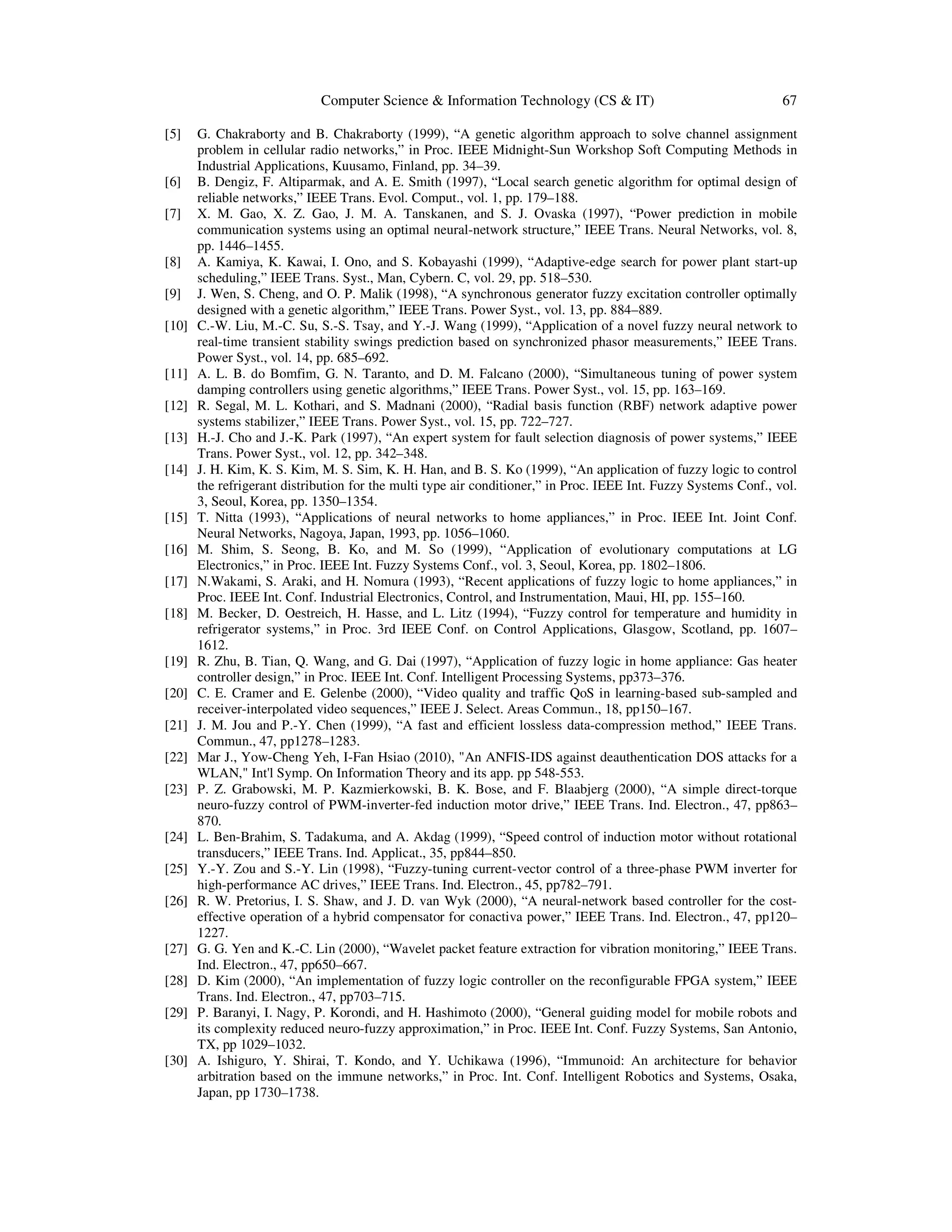 Computer Science & Information Technology (CS & IT) 67
[5] G. Chakraborty and B. Chakraborty (1999), “A genetic algorithm approach to solve channel assignment
problem in cellular radio networks,” in Proc. IEEE Midnight-Sun Workshop Soft Computing Methods in
Industrial Applications, Kuusamo, Finland, pp. 34–39.
[6] B. Dengiz, F. Altiparmak, and A. E. Smith (1997), “Local search genetic algorithm for optimal design of
reliable networks,” IEEE Trans. Evol. Comput., vol. 1, pp. 179–188.
[7] X. M. Gao, X. Z. Gao, J. M. A. Tanskanen, and S. J. Ovaska (1997), “Power prediction in mobile
communication systems using an optimal neural-network structure,” IEEE Trans. Neural Networks, vol. 8,
pp. 1446–1455.
[8] A. Kamiya, K. Kawai, I. Ono, and S. Kobayashi (1999), “Adaptive-edge search for power plant start-up
scheduling,” IEEE Trans. Syst., Man, Cybern. C, vol. 29, pp. 518–530.
[9] J. Wen, S. Cheng, and O. P. Malik (1998), “A synchronous generator fuzzy excitation controller optimally
designed with a genetic algorithm,” IEEE Trans. Power Syst., vol. 13, pp. 884–889.
[10] C.-W. Liu, M.-C. Su, S.-S. Tsay, and Y.-J. Wang (1999), “Application of a novel fuzzy neural network to
real-time transient stability swings prediction based on synchronized phasor measurements,” IEEE Trans.
Power Syst., vol. 14, pp. 685–692.
[11] A. L. B. do Bomfim, G. N. Taranto, and D. M. Falcano (2000), “Simultaneous tuning of power system
damping controllers using genetic algorithms,” IEEE Trans. Power Syst., vol. 15, pp. 163–169.
[12] R. Segal, M. L. Kothari, and S. Madnani (2000), “Radial basis function (RBF) network adaptive power
systems stabilizer,” IEEE Trans. Power Syst., vol. 15, pp. 722–727.
[13] H.-J. Cho and J.-K. Park (1997), “An expert system for fault selection diagnosis of power systems,” IEEE
Trans. Power Syst., vol. 12, pp. 342–348.
[14] J. H. Kim, K. S. Kim, M. S. Sim, K. H. Han, and B. S. Ko (1999), “An application of fuzzy logic to control
the refrigerant distribution for the multi type air conditioner,” in Proc. IEEE Int. Fuzzy Systems Conf., vol.
3, Seoul, Korea, pp. 1350–1354.
[15] T. Nitta (1993), “Applications of neural networks to home appliances,” in Proc. IEEE Int. Joint Conf.
Neural Networks, Nagoya, Japan, 1993, pp. 1056–1060.
[16] M. Shim, S. Seong, B. Ko, and M. So (1999), “Application of evolutionary computations at LG
Electronics,” in Proc. IEEE Int. Fuzzy Systems Conf., vol. 3, Seoul, Korea, pp. 1802–1806.
[17] N.Wakami, S. Araki, and H. Nomura (1993), “Recent applications of fuzzy logic to home appliances,” in
Proc. IEEE Int. Conf. Industrial Electronics, Control, and Instrumentation, Maui, HI, pp. 155–160.
[18] M. Becker, D. Oestreich, H. Hasse, and L. Litz (1994), “Fuzzy control for temperature and humidity in
refrigerator systems,” in Proc. 3rd IEEE Conf. on Control Applications, Glasgow, Scotland, pp. 1607–
1612.
[19] R. Zhu, B. Tian, Q. Wang, and G. Dai (1997), “Application of fuzzy logic in home appliance: Gas heater
controller design,” in Proc. IEEE Int. Conf. Intelligent Processing Systems, pp373–376.
[20] C. E. Cramer and E. Gelenbe (2000), “Video quality and traffic QoS in learning-based sub-sampled and
receiver-interpolated video sequences,” IEEE J. Select. Areas Commun., 18, pp150–167.
[21] J. M. Jou and P.-Y. Chen (1999), “A fast and efficient lossless data-compression method,” IEEE Trans.
Commun., 47, pp1278–1283.
[22] Mar J., Yow-Cheng Yeh, I-Fan Hsiao (2010), "An ANFIS-IDS against deauthentication DOS attacks for a
WLAN," Int'l Symp. On Information Theory and its app. pp 548-553.
[23] P. Z. Grabowski, M. P. Kazmierkowski, B. K. Bose, and F. Blaabjerg (2000), “A simple direct-torque
neuro-fuzzy control of PWM-inverter-fed induction motor drive,” IEEE Trans. Ind. Electron., 47, pp863–
870.
[24] L. Ben-Brahim, S. Tadakuma, and A. Akdag (1999), “Speed control of induction motor without rotational
transducers,” IEEE Trans. Ind. Applicat., 35, pp844–850.
[25] Y.-Y. Zou and S.-Y. Lin (1998), “Fuzzy-tuning current-vector control of a three-phase PWM inverter for
high-performance AC drives,” IEEE Trans. Ind. Electron., 45, pp782–791.
[26] R. W. Pretorius, I. S. Shaw, and J. D. van Wyk (2000), “A neural-network based controller for the cost-
effective operation of a hybrid compensator for conactiva power,” IEEE Trans. Ind. Electron., 47, pp120–
1227.
[27] G. G. Yen and K.-C. Lin (2000), “Wavelet packet feature extraction for vibration monitoring,” IEEE Trans.
Ind. Electron., 47, pp650–667.
[28] D. Kim (2000), “An implementation of fuzzy logic controller on the reconfigurable FPGA system,” IEEE
Trans. Ind. Electron., 47, pp703–715.
[29] P. Baranyi, I. Nagy, P. Korondi, and H. Hashimoto (2000), “General guiding model for mobile robots and
its complexity reduced neuro-fuzzy approximation,” in Proc. IEEE Int. Conf. Fuzzy Systems, San Antonio,
TX, pp 1029–1032.
[30] A. Ishiguro, Y. Shirai, T. Kondo, and Y. Uchikawa (1996), “Immunoid: An architecture for behavior
arbitration based on the immune networks,” in Proc. Int. Conf. Intelligent Robotics and Systems, Osaka,
Japan, pp 1730–1738.
 