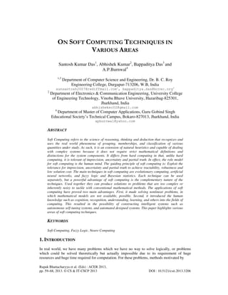 Rupak Bhattacharyya et al. (Eds) : ACER 2013,
pp. 59–68, 2013. © CS & IT-CSCP 2013 DOI : 10.5121/csit.2013.3206
ON SOFT COMPUTING TECHNIQUES IN
VARIOUS AREAS
Santosh Kumar Das1
, Abhishek Kumar2
, Bappaditya Das3
and
A.P.Burnwal4
1,3
Department of Computer Science and Engineering, Dr. B. C. Roy
Engineering College, Durgapur-713206, W.B, India
sunsantosh2007@rediffmail.com1
, bappaditya.das@bcrec.org3
2
Department of Electronics & Communication Engineering, University College
of Engineering Technology, Vinoba Bhave University, Hazaribag-825301,
Jharkhand, India
abhishekec02@gmail.com
4
Department of Master of Computer Applications, Guru Gobind Singh
Educational Society’s Technical Campus, Bokaro-827013, Jharkhand, India
apburnwal@yahoo.com
ABSTRACT
Soft Computing refers to the science of reasoning, thinking and deduction that recognizes and
uses the real world phenomena of grouping, memberships, and classification of various
quantities under study. As such, it is an extension of natural heuristics and capable of dealing
with complex systems because it does not require strict mathematical definitions and
distinctions for the system components. It differs from hard computing in that, unlike hard
computing, it is tolerant of imprecision, uncertainty and partial truth. In effect, the role model
for soft computing is the human mind. The guiding principle of soft computing is: Exploit the
tolerance for imprecision, uncertainty and partial truth to achieve tractability, robustness and
low solution cost. The main techniques in soft computing are evolutionary computing, artificial
neural networks, and fuzzy logic and Bayesian statistics. Each technique can be used
separately, but a powerful advantage of soft computing is the complementary nature of the
techniques. Used together they can produce solutions to problems that are too complex or
inherently noisy to tackle with conventional mathematical methods. The applications of soft
computing have proved two main advantages. First, it made solving nonlinear problems, in
which mathematical models are not available, possible. Second, it introduced the human
knowledge such as cognition, recognition, understanding, learning, and others into the fields of
computing. This resulted in the possibility of constructing intelligent systems such as
autonomous self-tuning systems, and automated designed systems. This paper highlights various
areas of soft computing techniques.
KEYWORDS
Soft Computing, Fuzzy Logic, Neuro Computing
1. INTRODUCTION
In real world, we have many problems which we have no way to solve logically, or problems
which could be solved theoretically but actually impossible due to its requirement of huge
resources and huge time required for computation. For these problems, methods motivated by
 