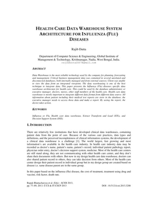 Rupak Bhattacharyya et al. (Eds) : ACER 2013,
pp. 77–89, 2013. © CS & IT-CSCP 2013 DOI : 10.5121/csit.2013.3208
HEALTH CARE DATA WAREHOUSE SYSTEM
ARCHITECTURE FOR INFLUENZA (FLU)
DISEASES
Rajib Dutta
Department of Computer Science & Engineering, Global Institute of
Management & Technology, Krishnanagar, Nadia, West Bengal, India.
rajibdutta2007@gmail.com
ABSTRACT
Data Warehouse is the most reliable technology used by the company for planning, forecasting
and management. Critical business management data was contained in several unrelated and
disconnected databases, both internally managed and from external sources. Client was unable
to view the data from an integrated viewpoint. The data warehousing is one of the best
technique to integrate data. This paper presents the Influenza (Flu) diseases specific data
warehouse architecture for health care. This could be used by the database administrator or
executive manager, doctors, nurses, other staff members of the health care. Health care data
warehouse is mostly important to integrate different data format from different data source. All
information about patient including their medical test reports are store in the database, the
executive manager needs to access those data and make a report. By seeing the report, the
doctor takes action.
KEYWORDS
Influenza or Flu, Health care data warehouse, Extract Transform and Load (ETL), and
Decision Support System (DSS).
1. INTRODUCTION
There are relatively few institutions that have developed clinical data warehouses, containing
patient data from the point of care. Because of the various care practices, data types and
definitions, and the perceived incompleteness of clinical information systems, the development of
a clinical data warehouse is a challenge [1]. The world largest, fast growing and most
information’s are available in the health care industry. In health care industry data may be
recorded as doctor’s name, patient’s name, patient’s record, individual patient pathology report,
physician order entry, doctor’s decision support system, medicine. Most of the health care centers
are still stand along, they are not communicating with other health care center, and they don’t
share their documents with others. But now in my design health care data warehouse, doctors can
also shared patient record to others, they can take decision from others. Most of the health care
center design their patient record in individual group but in my design group are created based on
disease i.e. same disease parent are in the same group.
In this paper based on the influenza (flu) disease, the cost of treatment, treatment using drug and
vaccine, risk factor, death rate.
 
