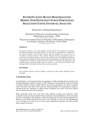 Rupak Bhattacharyya et al. (Eds) : ACER 2013,
pp. 119–134, 2013. © CS & IT-CSCP 2013 DOI : 10.5121/csit.2013.3212
ENTROPY-COST RATIO MAXIMIZATION
MODEL FOR EFFICIENT STOCK PORTFOLIO
SELECTION USING INTERVAL ANALYSIS
Mainak Dey1
and Rupak Bhattacharyya2
1
Department of Mathematics, Camellia Institute of Engineering,
Madhyamgram, West Bengal, INDIA
mainak23486@hotmail.com
2
Department of Applied Science & Humanities, Global Institute of Management
& Technology, Krishnagar, West Bengal- 741102, INDIA
mathsrup@gmail.com
ABSTRACT
This paper introduces a new stock portfolio selection model in non-stochastic environment.
Following the principle of maximum entropy, a new entropy-cost ratio function is introduced as
the objective function. The uncertain returns, risks and dividends of the securities are
considered as interval numbers. Along with the objective function, eight different types of
constraints are used in the model to convert it into a pragmatic one. Three different models have
been proposed by defining the future financial market optimistically, pessimistically and in the
combined form to model the portfolio selection problem. To illustrate the effectiveness and
tractability of the proposed models, these are tested on a set of data from Bombay Stock
Exchange (BSE). The solution has been done by genetic algorithm.
KEYWORDS
Stock Portfolio Selection, Interval Numbers, Entropy-Cost Ratio model, Dividend, Genetic
Algorithm.
1. INTRODUCTION
Louis Bachelier’s [1] dissertation theory on speculation in 1900 is probably the first attempt to the
modern mathematical models of finance. In 1952, Markowitz [2] prominently starts the evolution
in modern portfolio selection model analysis and finance management era. Many reasonable
works were done since then in this area; the common attempt was maximizing the return or
minimizing the risk. Allocation of capital fraction in different risky assets in the most efficient
way was always the goal of the researchers.
Many interesting works have been done using different concepts and constraints. Some
reasonable works were done using the first two moments of return distributions. Some researchers
also have used higher order moments. Arditti [3], Samuelson [4], Kraus and Litzenberger [5],
Konno et al. [6], Konno and Suzuki [7], Liu et al. [8], Prakash et al. [9], Lai [10], Chunhachinda
et al. [11], Briec et al. [12], Yu et al. [13] are some among those researchers who have invoked
these concepts in this area.
 