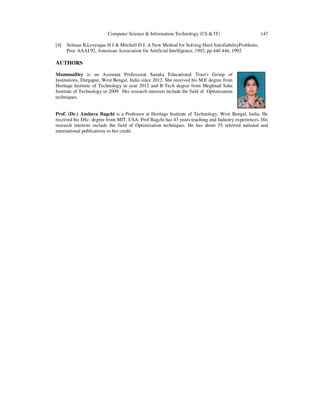 Computer Science & Information Technology (CS & IT) 147
[4] Selman B,Levesque H J & Mitchell D J, A New Method for Solving Hard SatisfiabilityProblems,
Proc AAAI 92, American Association for Artificial Intelligence, 1992, pp 440 446, 1992
AUTHORS
MunmunDey is an Assistant Professorat Sanaka Educational Trust's Group of
Institutions, Durgapur, West Bengal, India since 2012. She received his M.E degree from
Heritage Institute of Technology in year 2012 and B-Tech degree from Meghnad Saha
Institute of Technology in 2009. Her research interests include the field of Optimization
techniques.
Prof. (Dr.) Amitava Bagchi is a Professor at Heritage Institute of Technology, West Bengal, India. He
received his DSc. degree from MIT, USA. Prof Bagchi has 43 years teaching and Industry experiences. His
research interests include the field of Optimization techniques. He has about 55 referred national and
international publications to her credit.
 
