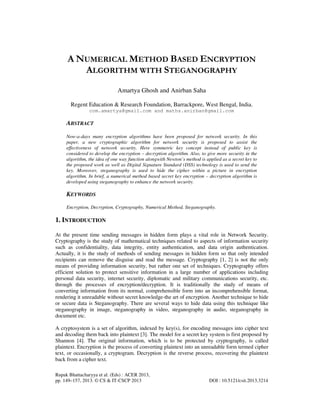 Rupak Bhattacharyya et al. (Eds) : ACER 2013,
pp. 149–157, 2013. © CS & IT-CSCP 2013 DOI : 10.5121/csit.2013.3214
A NUMERICAL METHOD BASED ENCRYPTION
ALGORITHM WITH STEGANOGRAPHY
Amartya Ghosh and Anirban Saha
Regent Education & Research Foundation, Barrackpore, West Bengal, India.
com.amartya@gmail.com and maths.anirban@gmail.com
ABSTRACT
Now-a-days many encryption algorithms have been proposed for network security. In this
paper, a new cryptographic algorithm for network security is proposed to assist the
effectiveness of network security. Here symmetric key concept instead of public key is
considered to develop the encryption – decryption algorithm. Also, to give more security in the
algorithm, the idea of one way function alongwith Newton’s method is applied as a secret key to
the proposed work as well as Digital Signature Standard (DSS) technology is used to send the
key. Moreover, steganography is used to hide the cipher within a picture in encryption
algorithm. In brief, a numerical method based secret key encryption – decryption algorithm is
developed using steganography to enhance the network security.
KEYWORDS
Encryption, Decryption, Cryptography, Numerical Method, Steganography.
1. INTRODUCTION
At the present time sending messages in hidden form plays a vital role in Network Security.
Cryptography is the study of mathematical techniques related to aspects of information security
such as confidentiality, data integrity, entity authentication, and data origin authentication.
Actually, it is the study of methods of sending messages in hidden form so that only intended
recipients can remove the disguise and read the message. Cryptography [1, 2] is not the only
means of providing information security, but rather one set of techniques. Cryptography offers
efficient solution to protect sensitive information in a large number of applications including
personal data security, internet security, diplomatic and military communications security, etc.
through the processes of encryption/decryption. It is traditionally the study of means of
converting information from its normal, comprehensible form into an incomprehensible format,
rendering it unreadable without secret knowledge-the art of encryption. Another technique to hide
or secure data is Steganography. There are several ways to hide data using this technique like
steganography in image, steganography in video, steganography in audio, steganography in
document etc.
A cryptosystem is a set of algorithm, indexed by key(s), for encoding messages into cipher text
and decoding them back into plaintext [3]. The model for a secret key system is first proposed by
Shannon [4]. The original information, which is to be protected by cryptography, is called
plaintext. Encryption is the process of converting plaintext into an unreadable form termed cipher
text, or occasionally, a cryptogram. Decryption is the reverse process, recovering the plaintext
back from a cipher text.
 