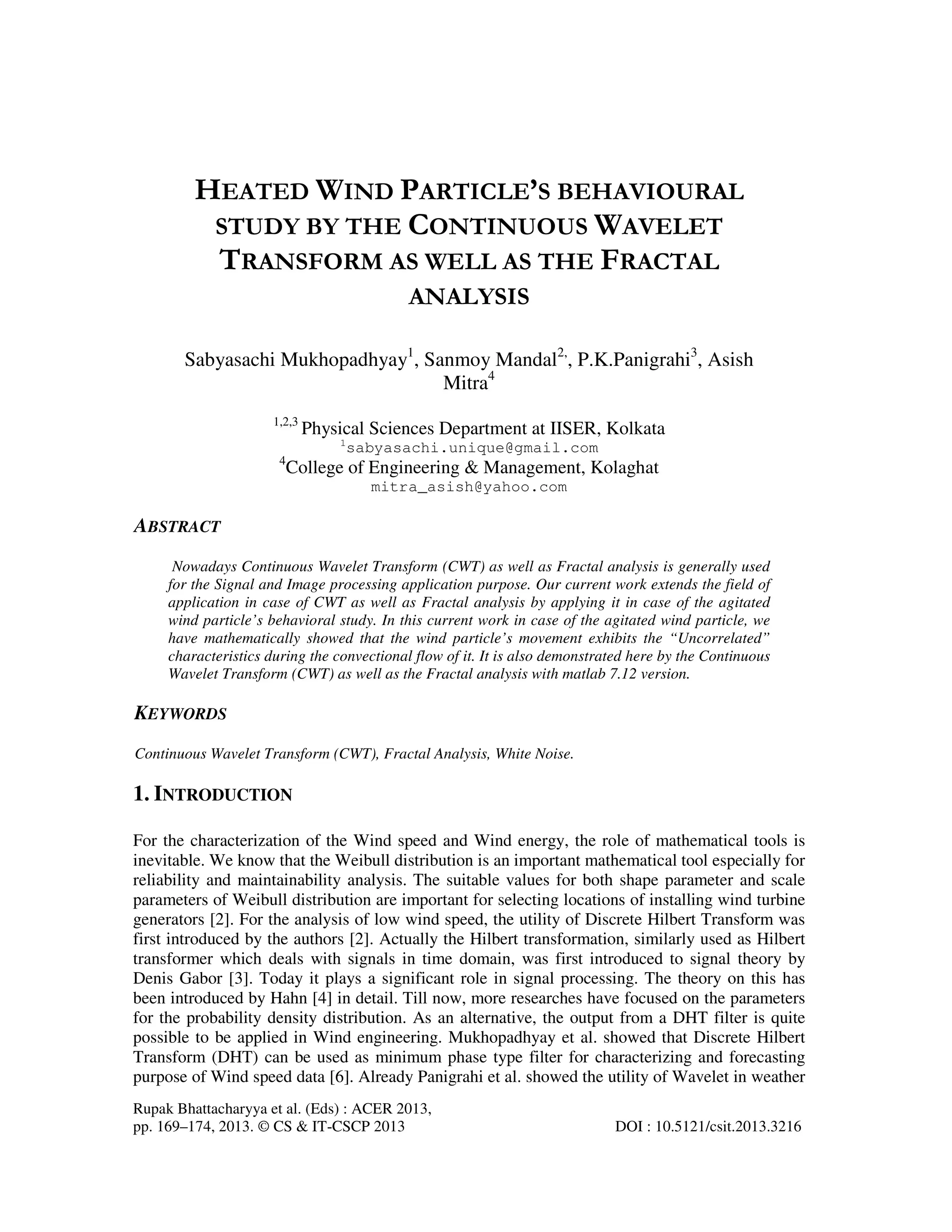 Rupak Bhattacharyya et al. (Eds) : ACER 2013,
pp. 169–174, 2013. © CS & IT-CSCP 2013 DOI : 10.5121/csit.2013.3216
HEATED WIND PARTICLE’S BEHAVIOURAL
STUDY BY THE CONTINUOUS WAVELET
TRANSFORM AS WELL AS THE FRACTAL
ANALYSIS
Sabyasachi Mukhopadhyay1
, Sanmoy Mandal2,
, P.K.Panigrahi3
, Asish
Mitra4
1,2,3
Physical Sciences Department at IISER, Kolkata
1
sabyasachi.unique@gmail.com
4
College of Engineering & Management, Kolaghat
mitra_asish@yahoo.com
ABSTRACT
Nowadays Continuous Wavelet Transform (CWT) as well as Fractal analysis is generally used
for the Signal and Image processing application purpose. Our current work extends the field of
application in case of CWT as well as Fractal analysis by applying it in case of the agitated
wind particle’s behavioral study. In this current work in case of the agitated wind particle, we
have mathematically showed that the wind particle’s movement exhibits the “Uncorrelated”
characteristics during the convectional flow of it. It is also demonstrated here by the Continuous
Wavelet Transform (CWT) as well as the Fractal analysis with matlab 7.12 version.
KEYWORDS
Continuous Wavelet Transform (CWT), Fractal Analysis, White Noise.
1. INTRODUCTION
For the characterization of the Wind speed and Wind energy, the role of mathematical tools is
inevitable. We know that the Weibull distribution is an important mathematical tool especially for
reliability and maintainability analysis. The suitable values for both shape parameter and scale
parameters of Weibull distribution are important for selecting locations of installing wind turbine
generators [2]. For the analysis of low wind speed, the utility of Discrete Hilbert Transform was
first introduced by the authors [2]. Actually the Hilbert transformation, similarly used as Hilbert
transformer which deals with signals in time domain, was first introduced to signal theory by
Denis Gabor [3]. Today it plays a significant role in signal processing. The theory on this has
been introduced by Hahn [4] in detail. Till now, more researches have focused on the parameters
for the probability density distribution. As an alternative, the output from a DHT filter is quite
possible to be applied in Wind engineering. Mukhopadhyay et al. showed that Discrete Hilbert
Transform (DHT) can be used as minimum phase type filter for characterizing and forecasting
purpose of Wind speed data [6]. Already Panigrahi et al. showed the utility of Wavelet in weather
 