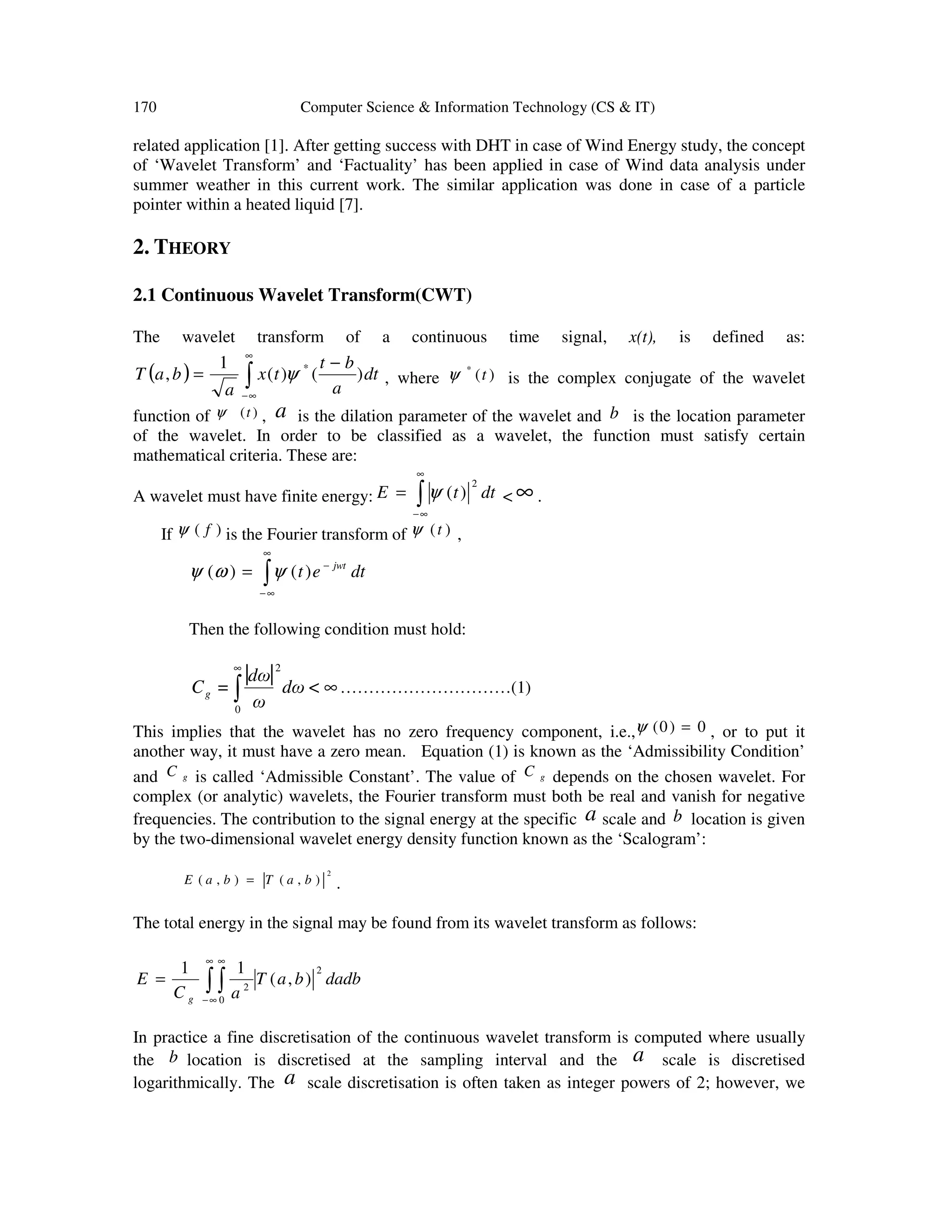 170 Computer Science & Information Technology (CS & IT)
related application [1]. After getting success with DHT in case of Wind Energy study, the concept
of ‘Wavelet Transform’ and ‘Factuality’ has been applied in case of Wind data analysis under
summer weather in this current work. The similar application was done in case of a particle
pointer within a heated liquid [7].
2. THEORY
2.1 Continuous Wavelet Transform(CWT)
The wavelet transform of a continuous time signal, x(t), is defined as:
( ) dt
a
bt
tx
a
baT )()(
1
, * −
= ∫
∞
∞−
ψ , where )(*
tψ is the complex conjugate of the wavelet
function of )(tψ , a is the dilation parameter of the wavelet and b is the location parameter
of the wavelet. In order to be classified as a wavelet, the function must satisfy certain
mathematical criteria. These are:
A wavelet must have finite energy: ∫
∞
∞−
= dttE
2
)(ψ < ∞ .
If )( fψ is the Fourier transform of )(tψ ,
dtet jwt
∫
∞
∞−
−
= )()( ψωψ
Then the following condition must hold:
| | ∞∫
∞
<dω
ω
dω
=Cg
0
2
…………………………(1)
This implies that the wavelet has no zero frequency component, i.e., 0)0( =ψ , or to put it
another way, it must have a zero mean. Equation (1) is known as the ‘Admissibility Condition’
and gC is called ‘Admissible Constant’. The value of gC depends on the chosen wavelet. For
complex (or analytic) wavelets, the Fourier transform must both be real and vanish for negative
frequencies. The contribution to the signal energy at the specific a scale and b location is given
by the two-dimensional wavelet energy density function known as the ‘Scalogram’:
2
),(),( baTbaE = .
The total energy in the signal may be found from its wavelet transform as follows:
dadbbaT
aC
E
g
2
0
2
),(
11
∫ ∫
∞
∞−
∞
=
In practice a fine discretisation of the continuous wavelet transform is computed where usually
the b location is discretised at the sampling interval and the a scale is discretised
logarithmically. The a scale discretisation is often taken as integer powers of 2; however, we
 