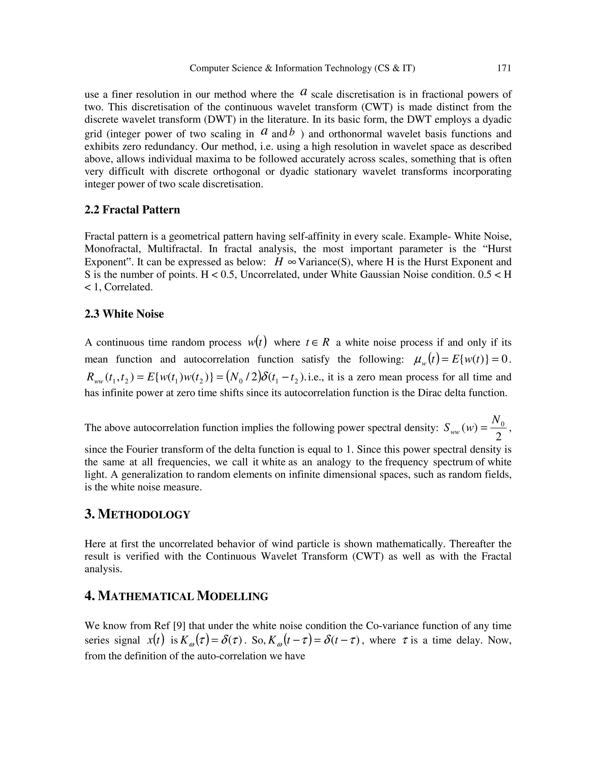 Computer Science & Information Technology (CS & IT) 171
use a finer resolution in our method where the a scale discretisation is in fractional powers of
two. This discretisation of the continuous wavelet transform (CWT) is made distinct from the
discrete wavelet transform (DWT) in the literature. In its basic form, the DWT employs a dyadic
grid (integer power of two scaling in a and b ) and orthonormal wavelet basis functions and
exhibits zero redundancy. Our method, i.e. using a high resolution in wavelet space as described
above, allows individual maxima to be followed accurately across scales, something that is often
very difficult with discrete orthogonal or dyadic stationary wavelet transforms incorporating
integer power of two scale discretisation.
2.2 Fractal Pattern
Fractal pattern is a geometrical pattern having self-affinity in every scale. Example- White Noise,
Monofractal, Multifractal. In fractal analysis, the most important parameter is the “Hurst
Exponent‟. It can be expressed as below: H ∞ Variance(S), where H is the Hurst Exponent and
S is the number of points. H < 0.5, Uncorrelated, under White Gaussian Noise condition. 0.5 < H
< 1, Correlated.
2.3 White Noise
A continuous time random process ( )tw where Rt ∈ a white noise process if and only if its
mean function and autocorrelation function satisfy the following: ( ) 0)}({ == twEtwµ .
( ) ).(2/)}()({),( 2102121 ttNtwtwEttRww −== δ i.e., it is a zero mean process for all time and
has infinite power at zero time shifts since its autocorrelation function is the Dirac delta function.
The above autocorrelation function implies the following power spectral density:
2
)( 0N
wSww = ,
since the Fourier transform of the delta function is equal to 1. Since this power spectral density is
the same at all frequencies, we call it white as an analogy to the frequency spectrum of white
light. A generalization to random elements on infinite dimensional spaces, such as random fields,
is the white noise measure.
3. METHODOLOGY
Here at first the uncorrelated behavior of wind particle is shown mathematically. Thereafter the
result is verified with the Continuous Wavelet Transform (CWT) as well as with the Fractal
analysis.
4. MATHEMATICAL MODELLING
We know from Ref [9] that under the white noise condition the Co-variance function of any time
series signal ( )tx is ( ) )(τδτω =K . So, ( ) )( τδτω −=− ttK , where τ is a time delay. Now,
from the definition of the auto-correlation we have
 