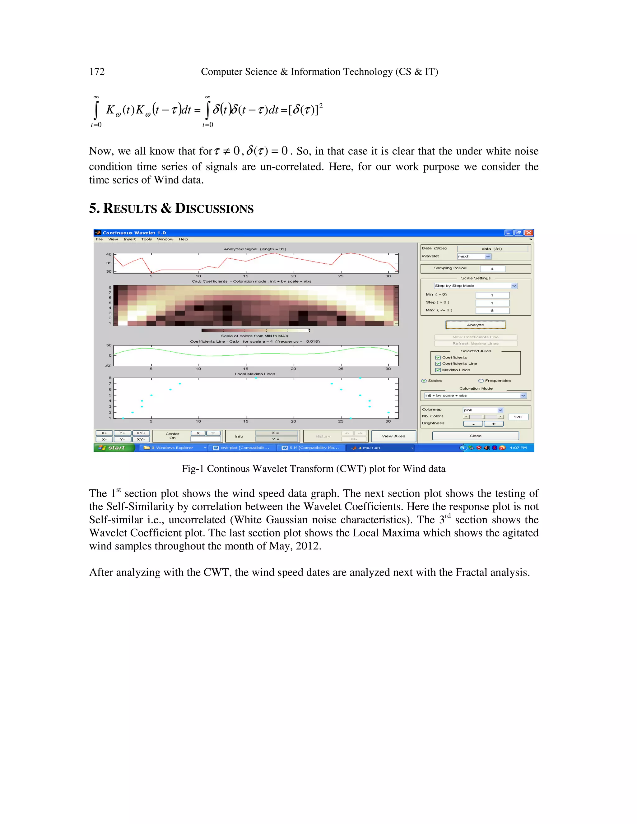 172 Computer Science & Information Technology (CS & IT)
( )dttKtK
t
τωω −∫
∞
=
)(
0
= ( ) dttt
t
)(
0
τδδ −∫
∞
=
= 2
)]([ τδ
Now, we all know that for 0≠τ , 0)( =τδ . So, in that case it is clear that the under white noise
condition time series of signals are un-correlated. Here, for our work purpose we consider the
time series of Wind data.
5. RESULTS & DISCUSSIONS
Fig-1 Continous Wavelet Transform (CWT) plot for Wind data
The 1st
section plot shows the wind speed data graph. The next section plot shows the testing of
the Self-Similarity by correlation between the Wavelet Coefficients. Here the response plot is not
Self-similar i.e., uncorrelated (White Gaussian noise characteristics). The 3rd
section shows the
Wavelet Coefficient plot. The last section plot shows the Local Maxima which shows the agitated
wind samples throughout the month of May, 2012.
After analyzing with the CWT, the wind speed dates are analyzed next with the Fractal analysis.
 
