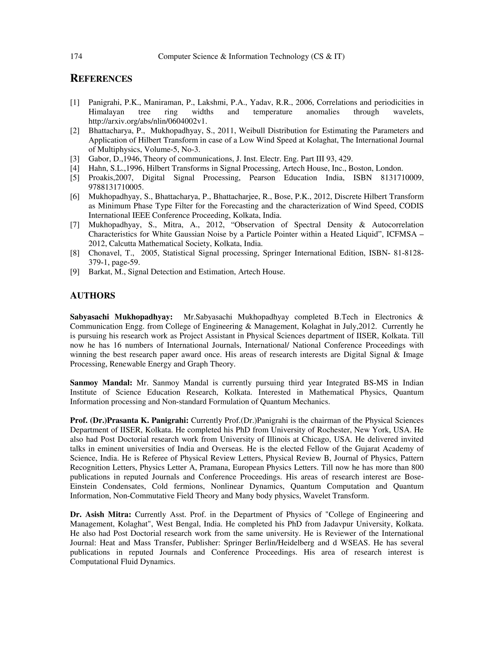 174 Computer Science & Information Technology (CS & IT)
REFERENCES
[1] Panigrahi, P.K., Maniraman, P., Lakshmi, P.A., Yadav, R.R., 2006, Correlations and periodicities in
Himalayan tree ring widths and temperature anomalies through wavelets,
http://arxiv.org/abs/nlin/0604002v1.
[2] Bhattacharya, P., Mukhopadhyay, S., 2011, Weibull Distribution for Estimating the Parameters and
Application of Hilbert Transform in case of a Low Wind Speed at Kolaghat, The International Journal
of Multiphysics, Volume-5, No-3.
[3] Gabor, D.,1946, Theory of communications, J. Inst. Electr. Eng. Part III 93, 429.
[4] Hahn, S.L.,1996, Hilbert Transforms in Signal Processing, Artech House, Inc., Boston, London.
[5] Proakis,2007, Digital Signal Processing, Pearson Education India, ISBN 8131710009,
9788131710005.
[6] Mukhopadhyay, S., Bhattacharya, P., Bhattacharjee, R., Bose, P.K., 2012, Discrete Hilbert Transform
as Minimum Phase Type Filter for the Forecasting and the characterization of Wind Speed, CODIS
International IEEE Conference Proceeding, Kolkata, India.
[7] Mukhopadhyay, S., Mitra, A., 2012, “Observation of Spectral Density & Autocorrelation
Characteristics for White Gaussian Noise by a Particle Pointer within a Heated Liquid”, ICFMSA –
2012, Calcutta Mathematical Society, Kolkata, India.
[8] Chonavel, T., 2005, Statistical Signal processing, Springer International Edition, ISBN- 81-8128-
379-1, page-59.
[9] Barkat, M., Signal Detection and Estimation, Artech House.
AUTHORS
Sabyasachi Mukhopadhyay: Mr.Sabyasachi Mukhopadhyay completed B.Tech in Electronics &
Communication Engg. from College of Engineering & Management, Kolaghat in July,2012. Currently he
is pursuing his research work as Project Assistant in Physical Sciences department of IISER, Kolkata. Till
now he has 16 numbers of International Journals, International/ National Conference Proceedings with
winning the best research paper award once. His areas of research interests are Digital Signal & Image
Processing, Renewable Energy and Graph Theory.
Sanmoy Mandal: Mr. Sanmoy Mandal is currently pursuing third year Integrated BS-MS in Indian
Institute of Science Education Research, Kolkata. Interested in Mathematical Physics, Quantum
Information processing and Non-standard Formulation of Quantum Mechanics.
Prof. (Dr.)Prasanta K. Panigrahi: Currently Prof.(Dr.)Panigrahi is the chairman of the Physical Sciences
Department of IISER, Kolkata. He completed his PhD from University of Rochester, New York, USA. He
also had Post Doctorial research work from University of Illinois at Chicago, USA. He delivered invited
talks in eminent universities of India and Overseas. He is the elected Fellow of the Gujarat Academy of
Science, India. He is Referee of Physical Review Letters, Physical Review B, Journal of Physics, Pattern
Recognition Letters, Physics Letter A, Pramana, European Physics Letters. Till now he has more than 800
publications in reputed Journals and Conference Proceedings. His areas of research interest are Bose-
Einstein Condensates, Cold fermions, Nonlinear Dynamics, Quantum Computation and Quantum
Information, Non-Commutative Field Theory and Many body physics, Wavelet Transform.
Dr. Asish Mitra: Currently Asst. Prof. in the Department of Physics of "College of Engineering and
Management, Kolaghat", West Bengal, India. He completed his PhD from Jadavpur University, Kolkata.
He also had Post Doctorial research work from the same university. He is Reviewer of the International
Journal: Heat and Mass Transfer, Publisher: Springer Berlin/Heidelberg and d WSEAS. He has several
publications in reputed Journals and Conference Proceedings. His area of research interest is
Computational Fluid Dynamics.
 
