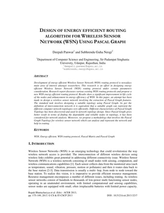 Rupak Bhattacharyya et al. (Eds) : ACER 2013,
pp. 175–189, 2013. © CS & IT-CSCP 2013 DOI : 10.5121/csit.2013.3217
DESIGN OF ENERGY EFFICIENT ROUTING
ALGORITHM FOR WIRELESS SENSOR
NETWORK (WSN) USING PASCAL GRAPH
Deepali Panwar1
and Subhrendu Guha Neogi2
1
Department of Computer Science and Engineering, Sir Padampat Singhania
University, Udaipur, Rajasthan, India
1
deepali.panwar@spsu.ac.in
2
subhrendu.neogi@spsu.ac.in
ABSTRACT
Development of energy efficient Wireless Sensor Network (WSN) routing protocol is nowadays
main area of interest amongst researchers. This research is an effort in designing energy
efficient Wireless Sensor Network (WSN) routing protocol under certain parameters
consideration. Research report discusses various existing WSN routing protocols and propose a
new WSN energy efficient routing protocol. Results show a significant improvement in life cycle
of the nodes and enhancement in energy efficiency of WSN. In this paper, an attempt has been
made to design a wireless sensor network involving the extraction of Pascal Graph features.
The standard task involves designing a suitable topology using Pascal Graph. As per the
definition of interconnection network it is equivalent that a suitable graph can represent the
different computer network topologies very efficiently. Different characteristics of Pascal Graph
Topology has been discovered and used in network topology design. Since Pascal Graph gives
better result in terms of finding the dependable and reliable nodes in topology, it has been
considered for network analysis. Moreover, we propose a methodology that involves the Pascal
Graph Topology for wireless sensor network which can analyse and represent the network and
help in routing.
KEYWORDS
WSN, Energy efficient, WSN routing protocol, Pascal Matrix and Pascal Graph
1. INTRODUCTION
Wireless Sensor Networks (WSN) is an emerging technology that could revolutionize the way
wireless network access is provided. The interconnection of different wireless devices using
wireless links exhibits great potential in addressing different connectivity issue. Wireless Sensor
Network (WSN) is a wireless network consisting of small nodes with sensing, computation, and
wireless communications capabilities [1]. Each sensor collects data from the monitored area (such
as temperature, sound, vibration, pressure, motion or pollutants) and then it routes data back to
the base station [2-3]. Data transmission is usually a multi- hop, from node to node toward the
base station. To realize this vision, it is imperative to provide efficient resource management.
Resource management encompasses a number of different issues, including routing. As wireless
sensor networks consist of hundreds to thousands of low-power multi functioning sensor nodes,
operating in an unattended environment, with limited computational and sensing capabilities,
sensor nodes are equipped with small, often irreplaceable batteries with limited power capacity.
 