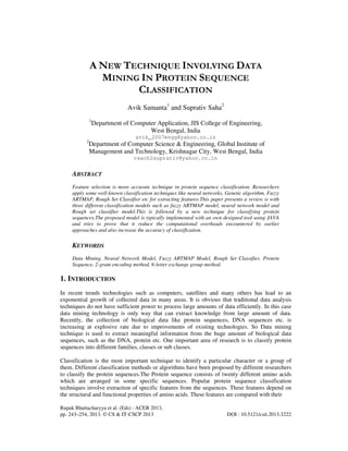 Rupak Bhattacharyya et al. (Eds) : ACER 2013,
pp. 243–254, 2013. © CS & IT-CSCP 2013 DOI : 10.5121/csit.2013.3222
A NEW TECHNIQUE INVOLVING DATA
MINING IN PROTEIN SEQUENCE
CLASSIFICATION
Avik Samanta1
and Suprativ Saha2
1
Department of Computer Application, JIS College of Engineering,
West Bengal, India
avik_2007engg@yahoo.co.in
2
Department of Computer Science & Engineering, Global Institute of
Management and Technology, Krishnagar City, West Bengal, India
reach2suprativ@yahoo.co.in
ABSTRACT
Feature selection is more accurate technique in protein sequence classification. Researchers
apply some well-known classification techniques like neural networks, Genetic algorithm, Fuzzy
ARTMAP, Rough Set Classifier etc for extracting features.This paper presents a review is with
three different classification models such as fuzzy ARTMAP model, neural network model and
Rough set classifier model.This is followed by a new technique for classifying protein
sequences.The proposed model is typically implemented with an own designed tool using JAVA
and tries to prove that it reduce the computational overheads encountered by earlier
approaches and also increase the accuracy of classification.
KEYWORDS
Data Mining, Neural Network Model, Fuzzy ARTMAP Model, Rough Set Classifier, Protein
Sequence, 2-gram encoding method, 6-letter exchange group method.
1. INTRODUCTION
In recent trends technologies such as computers, satellites and many others has lead to an
exponential growth of collected data in many areas. It is obvious that traditional data analysis
techniques do not have sufficient power to process large amounts of data efficiently. In this case
data mining technology is only way that can extract knowledge from large amount of data.
Recently, the collection of biological data like protein sequences, DNA sequences etc. is
increasing at explosive rate due to improvements of existing technologies. So Data mining
technique is used to extract meaningful information from the huge amount of biological data
sequences, such as the DNA, protein etc. One important area of research is to classify protein
sequences into different families, classes or sub classes.
Classification is the most important technique to identify a particular character or a group of
them. Different classification methods or algorithms have been proposed by different researchers
to classify the protein sequences.The Protein sequence consists of twenty different amino acids
which are arranged in some specific sequences. Popular protein sequence classification
techniques involve extraction of specific features from the sequences. These features depend on
the structural and functional properties of amino acids. These features are compared with their
 