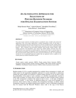 Rupak Bhattacharyya et al. (Eds) : ACER 2013,
pp. 269–278, 2013. © CS & IT-CSCP 2013 DOI : 10.5121/csit.2013.3225
AN ALTERNATIVE APPROACH FOR
SELECTION OF
PSEUDO RANDOM NUMBERS
FOR ONLINE EXAMINATION SYSTEM
Shilpi Kumari Shaw1
, Aakash Sharma2
, Shoubhik Chowdhury3
,
Aritra Biswas4
, Arnab Mitra5
1,2,3,4,5
Department of Computer Science & Engineering
Adamas Institute of Technology, Barasat-700126, India
{shilpishaw.ait, aakashcal91, shoubhikchowdhury91,
biswas.aritra8, mitra.arnab}@gmail.com
ABSTRACT
Fast and accurate selection of random pattern is needed for many scientific and commercial
applications. One of the major applications is Online Examination system. In this paper, a
sophisticated approach has been developed for the selection of uniform pseudo random pattern
for Online Examination System. Three random integer generators have been compared for this
purpose. Most commonly used procedural language based pseudo random number; PHP
random generator and atmospheric noise based true random number generator have been
considered for easy generation of random patterns. The test result shows a varying degree of
improvement in the quality of randomness of the generated patterns. The randomness quality of
the generated pseudo random pattern has been assured by diehard test suite. An experimental
outcome for our recommended approach signifies that our approach selects a quality set of
random pattern for Online Examination System.
KEYWORDS
Pseudo random number generator (PRNG), Pseudo random Pattern Generator (PRPG),
Procedural Language Random Number Generator (PrRNG), PHP random Number Generator
(PHPRNG), True Random Number Generator (TrRNG), Online Examination System (OES)
1. INTRODUCTION
Random number [1], [2] is a number engendered by a method, whose consequence is volatile, and
which cannot be sub sequentially dependably replicated. It is purely impossible to authenticate
whether the certain number was formed by a random number generator or not. In order to study
the predictability of the output of such a producer, it is therefore unconditionally essential to
reflect order of number. It is pretty direct to express whether an order of infinite extent is random
or not. This arrangement is random if the amount of info it covers – in the logic of Shannon's
information concept – is also infinite. In additional falling out, it must not be probable for a
processer, whose extent is finite, to produces this arrangement. Excitingly, an infinite random
arrangement comprises all probable predetermined sequences. Such an unbounded arrangement
does for instance hold the Microsoft Windows source code or the copy of the Geneva
 
