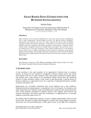 Rupak Bhattacharyya et al. (Eds) : ACER 2013,
pp. 279–286, 2013. © CS & IT-CSCP 2013 DOI : 10.5121/csit.2013.3226
SALES BASED DATA EXTRACTION FOR
BUSINESS INTELLIGENCE
Sukanta Singh
Department of Computer Science & Engineering, Global Institute of
Management & Technology, Krishnagar, Nadia, West Bengal
sukantasingh2008@gmail.com
ABSTRACT
Data warehouse use has increased significantly in recent years and now plays a fundamental
role in many organizations’ decision-support processes. An effective business intelligence
infrastructure that leverages the power of a data warehouse can deliver value by helping
companies enhance their customer experience. In this paper is to generate reports with various
drilldowns and slier conditions with suitable parameters which provide a complete business
solution which is helpful for monitor the company inflow and outflow. The goal of the work is
for potential users of the data warehouse in their decision making process in the Business
process system to get a complete visual effort of those reports by creating the chart and grid
interface from warehouse. The example in this paper relate directly to the Adventure Work Data
Warehouse Project implementation which helps to know the internet sales amount according to
different date.
KEYWORDS
Data Warehouse Architecture, ETL, Business Intelligence (BI), Dimension Table, Fact table,
Star Schema, Snowflake Schema, Business Intelligence Reporting
1. INTRODUCTION
A data warehouse is the main repository of an organization’s historical data, its corporate
memory. It contains the raw material for management’s decision support system. The critical
factor leading to the use of a data warehouse is that a data analyst can perform complex queries
and analysis, such as data mining, on the information without slowing down the operational
systems. [3] Data warehouse contain a wide variety of data that present a coherent picture of
business conditions at a single point in time. It is a repository of integrated information, available
for queries and analysis. [6]
Organizations now consolidate information from several databases into a data warehouse.
Organization decision making requires a comprehensive view of all aspects of an enterprise, and
many organizations have therefore created consolidated data warehouses that contain data drawn
from several databases maintained by different business units together with historical and
summary information. The trend toward data warehousing is complemented by an increased
emphasis on powerful analysis tools. [2]
By working with real deployment scenarios, we gain a complete understanding of how to work
with the tools. My goal is to address the full gamut of concerns that a large company would face
during their own real-world deployment. [1]This paper focuses on the SQL Server Integration
 