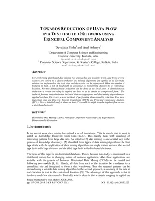 Rupak Bhattacharyya et al. (Eds) : ACER 2013,
pp. 287–293, 2013. © CS & IT-CSCP 2013 DOI : 10.5121/csit.2013.3227
TOWARDS REDUCTION OF DATA FLOW
IN A DISTRIBUTED NETWORK USING
PRINCIPAL COMPONENT ANALYSIS
Devadatta Sinha1
and Anal Acharya2
1
Department of Computer Science and Engineering,
Calcutta University, Kolkata, India
devadatta.sinha@gmail.com
2
Computer Science Department, St. Xavier’s College, Kolkata, India.
anal.acharya@sxccal.edu
ABSTRACT
For performing distributed data mining two approaches are possible: First, data from several
sources are copied to a data warehouse and mining algorithms are applied in it. Secondly,
mining can performed at the local sites and the results can be aggregated. When the number of
features is high, a lot of bandwidth is consumed in transferring datasets to a centralized
location. For this dimensionality reduction can be done at the local sites. In dimensionality
reduction a certain encoding is applied on data so as to obtain its compressed form. The
reduced features thus obtained at the local sites are aggregated and data mining algorithms are
applied on them. There are several methods of performing dimensionality reduction. Two most
important ones are Discrete Wavelet Transforms (DWT) and Principal Component Analysis
(PCA). Here a detailed study is done on how PCA could be useful in reducing data flow across
a distributed network.
KEYWORDS
Distributed Data Mining (DDM), Principal Component Analysis (PCA), Eigen Vector,
Dimensionality Reduction.
1. INTRODUCTION
In the recent years data mining has gained a lot of importance. This is mainly due to what is
called as Knowledge Discovery from Data (KDD). This mainly deals with searching of
interesting patterns from large data sets. As stated in [2], data mining is an essential step in the
process of knowledge discovery. [5] classified three types of data mining algorithms: the first
type deals with the application of data mining algorithms on single valued vectors, the second
type deals with large data sets and the third type deals with distributed databases.
The focus of this paper is on distributed databases. This is because data today is maintained in a
distributed nature due to changing nature of business application. Also these applications are
scalable with the growth of business. Distributed Data Mining (DDM) can be carried out
following two models [1, 6]: Firstly, all data from each of the locations be transferred to a
centralized site and integrated to form a data warehouse. Then the required patterns can be
derived using a suitable data mining algorithm. In the second approach, a summary of the data at
each location is sent to the centralized locations [9]. The advantage of this approach is that it
involves much less data transfer. Basically what is done is that a certain mapping is applied on
 