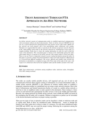 Rupak Bhattacharyya et al. (Eds) : ACER 2013,
pp. 295–304, 2013. © CS & IT-CSCP 2013 DOI : 10.5121/csit.2013.3228
TRUST ASSESSMENT THROUGH FTA
APPROACH IN AD-HOC NETWORK
Ananya Banerjee1
, Sutanu Ghosh2
and Anirban Neogi3
1,2,3
Dr.Sudhir Chandra Sur Degree Engineering College; Kolkata 700074.
ananya.banerjeee@gmail.com,sutanu99@gmail.com,
anirban_neogi@yahoo.com
ABSTRACT
An Ad-hoc network consists of communicating nodes to establish improvised communication
with environment without any fixed infrastructure. Nodes in Ad-hoc network (MANET) do not
rely on a central infrastructure management but relay packets sent by other nodes. Mobile ad-
hoc network can work properly only if the participating nodes collaborate with routing.
Therefore it is required that the nodes co-operate for the intensity of operator network. Because
of the high mobility of the nodes in the network, detection of misbehaviour of any node is a
complex problem. Nodes have to share the routing information in order for each to find the
route to the destination. This conceptual paper is based on the relationship among the nodes
which makes them to co-operate in an ad-hoc network .This require nodes to Trust each other.
Thus we can say Trust is a important concept in secure routing mechanism among the nodes. In
this paper we present a unique Trust based method in which each node broadcast a RQ packet if
it is received from different neighbours. The secure, efficient and reliable route towards the
destination is calculated as a weighted average of the Trust value of the nodes in the route, with
respect to it’s behaviour observed by the neighbour nodes and the number of nodes in the route.
KEYWORDS
DSR, Trust enhancement, correlation among neighbour nodes, malicious nodes, throughput,
FTA, OPI, routing overhead.
1. INTRODUCTION
The nodes are usually mobile portable devices, self organised and any sort of end to end
communication between them requires routing of information via several intermediate nodes. A
mobile ad-hoc network (MANET) is the collection of wireless mobile nodes to establish a
temporary connection neither in a predefined way nor using a static network structure. Due to the
lack of infrastructure and limited transmission facility of a node in a mobile ad-hoc network, a
node has to rely on neighbour nodes to send a packet to the destination. Since routing is a basic
service in such network and a prerequisite for other services, it has to be reliable and trustworthy.
Recently, the routing protocols for mobile ad hoc network, such as DSR and AODV are based on
the assumption that all nodes will co-operate. Without co-operation no packet can be forwarded
to the desired destination and hence no proper routing is possible.
There are two types of non co-operative nodes can be classified: i) faulty or malicious node and
ii) selfish node. Both of these are misbehaved nodes. Misbehaviour means to attempt the
benefits from other nodes but to refuse to share it’s resources. So with these misbehaved nodes
both DSR and AODV may not result the proper routing. Enforcing the co-operation among the
 