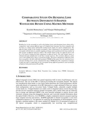 Rupak Bhattacharyya et al. (Eds) : ACER 2013,
pp. 317–327, 2013. © CS & IT-CSCP 2013 DOI : 10.5121/csit.2013.3230
COMPARATIVE STUDY ON BENDING LOSS
BETWEEN DIFFERENT S-SHAPED
WAVEGUIDE BENDS USING MATRIX METHOD
Koushik Bhattacharya1
and Nilanjan Mukhopadhyay2
1,2
Department of Electronics and Communication Engineering, GIMT,
Krishnagar, India
{k.bhattacharyya10, nilu.opt}@gmail.com
ABSTRACT
Bending loss in the waveguide as well as the leakage losses and absorption losses along with a
comparative study among different types of S-shaped bend structures has been computed with
the help of a simple matrix method.This method needs simple 2×2 matrix multiplication. The
effective-index profile of the bended waveguide is then transformed to an equivalent straight
waveguide with the help of a suitable mapping technique and is partitioned into large number of
thin sections of different refractive indices. The transfer matrix of the two adjacent layers will
be a 2×2 matrix relating the field components in adjacent layers. The total transfer matrix is
obtained through multiplication of all these transfer matrices. The excitation efficiency of the
wave in the guiding layer shows a Lorentzian profile. The power attenuation coefficient of the
bent waveguide is the full-width-half-maximum (FWHM) of this peak .Now the transition losses
and pure bending losses can be computed from these FWHM datas.The computation technique
is quite fast and it is applicable for any waveguide having different parameters and wavelength
of light for both polarizations(TE and TM).
KEYWORDS
Excitation Efficiency, S-shape Bend, Transition Loss, Leakage Loss, FWHM, Attenuation
Coefficient.
1. INTRODUCTION
Optical integrated circuits (OICs) has gained importance both in terms of performance and cost
effectiveness. The size of the OICs is reducing by bending the waveguide channels. The optical
loss introduced by these bends is a key factor which determines the overall performance and the
achievable density of components of an OIC fabricated on a single substrate[1].There are various
bend configurations such as two-corner bends, S-shaped bends, coherently coupled multiple
section bends etc. S-shaped bends[1] are widely used in integrated optical circuits because they
provide low-loss transitions between parallel waveguides with a lateral offset and are relatively
easy to design and fabricate[1].BPM is the most powerful technique to analyze devices with
structural variations along the propagation direction, and it provides detailed information about
the optical field[1]. However, even 2D-BPM is a highly computation-intensive program requiring
huge computer run-time and memory. 3D-BPM applicable to channel waveguides is even more
computation-intensive [1]. An approach for analyzing the propagation of electromagnetic waves
through a stratified medium is the matrix method [2]. Ghatak et al. [3] presented an analysis of
2D optical waveguides which is computationally fast involving only straightforward
 
