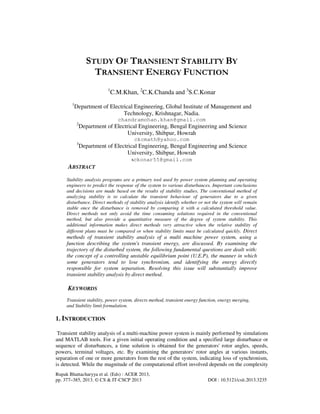 Rupak Bhattacharyya et al. (Eds) : ACER 2013,
pp. 377–385, 2013. © CS & IT-CSCP 2013 DOI : 10.5121/csit.2013.3235
STUDY OF TRANSIENT STABILITY BY
TRANSIENT ENERGY FUNCTION
1
C.M.Khan, 2
C.K.Chanda and 3
S.C.Konar
1
Department of Electrical Engineering, Global Institute of Management and
Technology, Krishnagar, Nadia.
chandramohan.khan@gmail.com
2
Department of Electrical Engineering, Bengal Engineering and Science
University, Shibpur, Howrah
ckcmath@yahoo.com
3
Department of Electrical Engineering, Bengal Engineering and Science
University, Shibpur, Howrah
sckonar55@gmail.com
ABSTRACT
Stability analysis programs are a primary tool used by power system planning and operating
engineers to predict the response of the system to various disturbances. Important conclusions
and decisions are made based on the results of stability studies. The conventional method of
analyzing stability is to calculate the transient behaviour of generators due to a given
disturbance. Direct methods of stability analysis identify whether or not the system will remain
stable once the disturbance is removed by comparing it with a calculated threshold value.
Direct methods not only avoid the time consuming solutions required in the conventional
method, but also provide a quantitative measure of the degree of system stability. This
additional information makes direct methods very attractive when the relative stability of
different plans must be compared or when stability limits must be calculated quickly. Direct
methods of transient stability analysis of a multi machine power system, using a
function describing the system's transient energy, are discussed. By examining the
trajectory of the disturbed system, the following fundamental questions are dealt with:
the concept of a controlling unstable equilibrium point (U.E.P), the manner in which
some generators tend to lose synchronism, and identifying the energy directly
responsible for system separation. Resolving this issue will substantially improve
transient stability analysis by direct method.
KEYWORDS
Transient stability, power system, directs method, transient energy function, energy merging,
and Stability limit formulation.
1. INTRODUCTION
Transient stability analysis of a multi-machine power system is mainly performed by simulations
and MATLAB tools. For a given initial operating condition and a specified large disturbance or
sequence of disturbances, a time solution is obtained for the generators' rotor angles, speeds,
powers, terminal voltages, etc. By examining the generators' rotor angles at various instants,
separation of one or more generators from the rest of the system, indicating loss of synchronism,
is detected. While the magnitude of the computational effort involved depends on the complexity
 